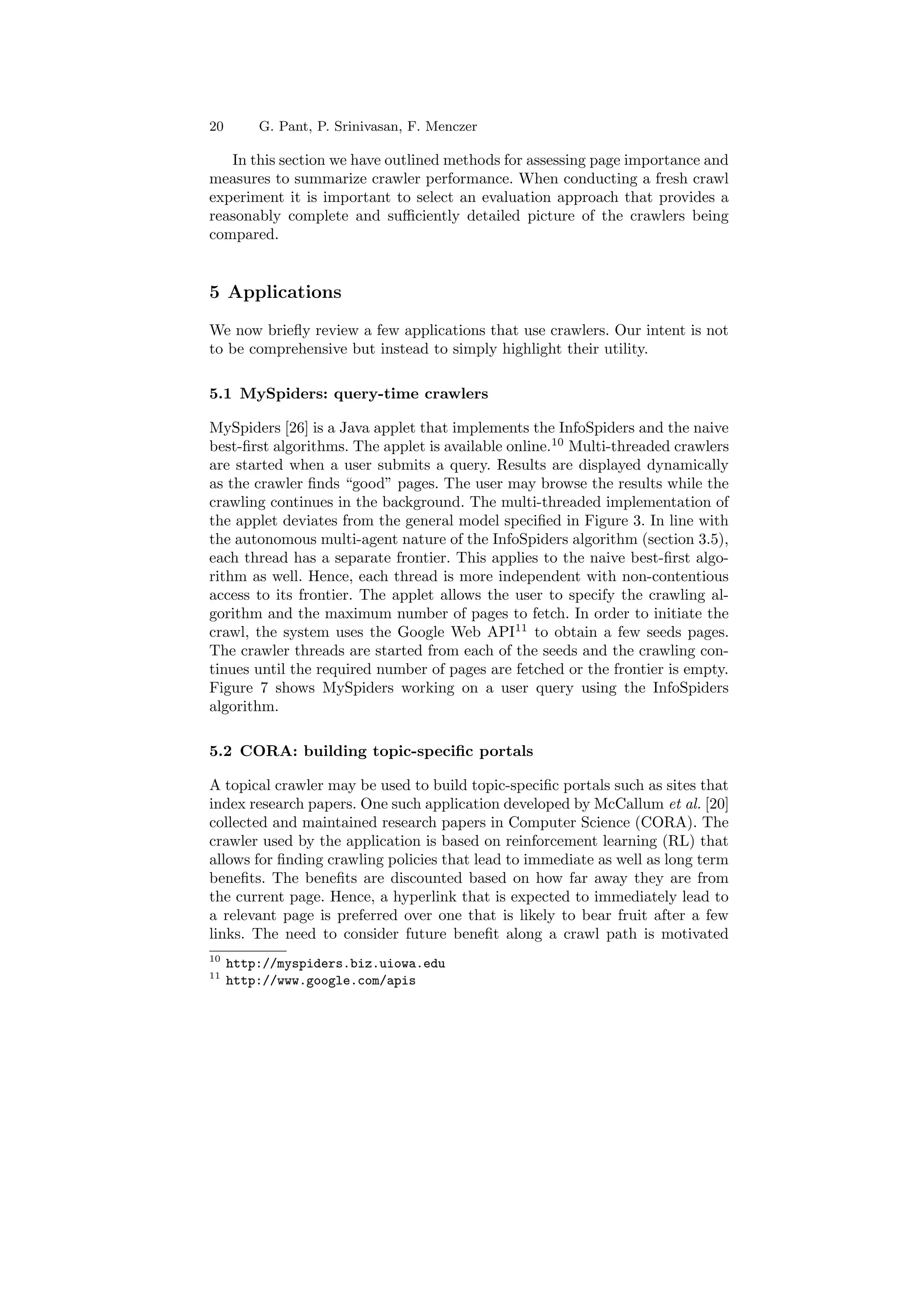 20 G. Pant, P. Srinivasan, F. Menczer 
In this section we have outlined methods for assessing page importance and 
measures to summarize crawler performance. When conducting a fresh crawl 
experiment it is important to select an evaluation approach that provides a 
reasonably complete and su±ciently detailed picture of the crawlers being 
compared. 
5 Applications 
We now brie°y review a few applications that use crawlers. Our intent is not 
to be comprehensive but instead to simply highlight their utility. 
5.1 MySpiders: query-time crawlers 
MySpiders [26] is a Java applet that implements the InfoSpiders and the naive 
best-¯rst algorithms. The applet is available online.10 Multi-threaded crawlers 
are started when a user submits a query. Results are displayed dynamically 
as the crawler ¯nds good pages. The user may browse the results while the 
crawling continues in the background. The multi-threaded implementation of 
the applet deviates from the general model speci¯ed in Figure 3. In line with 
the autonomous multi-agent nature of the InfoSpiders algorithm (section 3.5), 
each thread has a separate frontier. This applies to the naive best-¯rst algo- 
rithm as well. Hence, each thread is more independent with non-contentious 
access to its frontier. The applet allows the user to specify the crawling al- 
gorithm and the maximum number of pages to fetch. In order to initiate the 
crawl, the system uses the Google Web API11 to obtain a few seeds pages. 
The crawler threads are started from each of the seeds and the crawling con- 
tinues until the required number of pages are fetched or the frontier is empty. 
Figure 7 shows MySpiders working on a user query using the InfoSpiders 
algorithm. 
5.2 CORA: building topic-speci¯c portals 
A topical crawler may be used to build topic-speci¯c portals such as sites that 
index research papers. One such application developed by McCallum et al. [20] 
collected and maintained research papers in Computer Science (CORA). The 
crawler used by the application is based on reinforcement learning (RL) that 
allows for ¯nding crawling policies that lead to immediate as well as long term 
bene¯ts. The bene¯ts are discounted based on how far away they are from 
the current page. Hence, a hyperlink that is expected to immediately lead to 
a relevant page is preferred over one that is likely to bear fruit after a few 
links. The need to consider future bene¯t along a crawl path is motivated 
10 http://myspiders.biz.uiowa.edu 
11 http://www.google.com/apis 
 