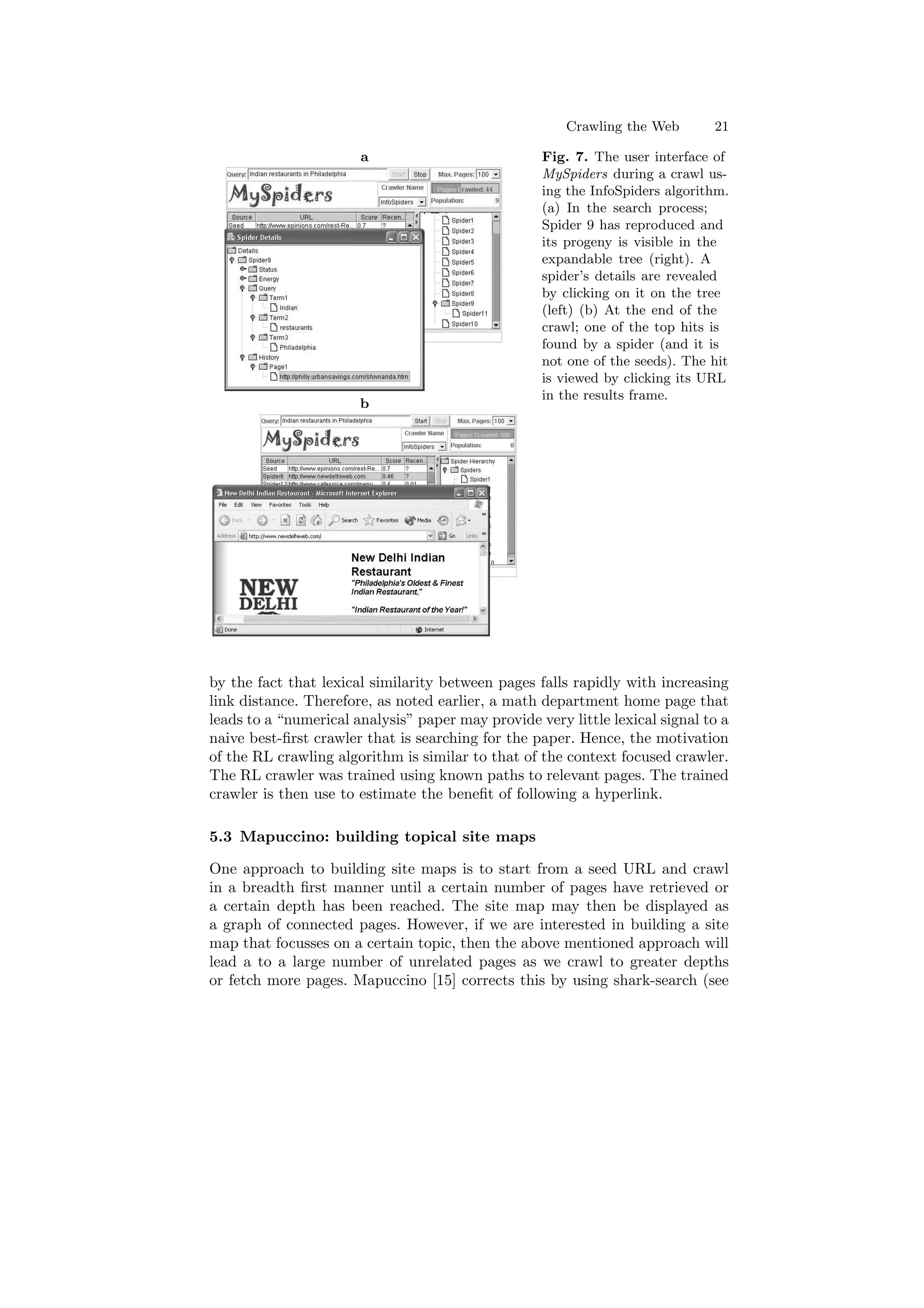 Crawling the Web 21 
a 
b 
Fig. 7. The user interface of 
MySpiders during a crawl us- 
ing the InfoSpiders algorithm. 
(a) In the search process; 
Spider 9 has reproduced and 
its progeny is visible in the 
expandable tree (right). A 
spider's details are revealed 
by clicking on it on the tree 
(left) (b) At the end of the 
crawl; one of the top hits is 
found by a spider (and it is 
not one of the seeds). The hit 
is viewed by clicking its URL 
in the results frame. 
by the fact that lexical similarity between pages falls rapidly with increasing 
link distance. Therefore, as noted earlier, a math department home page that 
leads to a numerical analysis paper may provide very little lexical signal to a 
naive best-¯rst crawler that is searching for the paper. Hence, the motivation 
of the RL crawling algorithm is similar to that of the context focused crawler. 
The RL crawler was trained using known paths to relevant pages. The trained 
crawler is then use to estimate the bene¯t of following a hyperlink. 
5.3 Mapuccino: building topical site maps 
One approach to building site maps is to start from a seed URL and crawl 
in a breadth ¯rst manner until a certain number of pages have retrieved or 
a certain depth has been reached. The site map may then be displayed as 
a graph of connected pages. However, if we are interested in building a site 
map that focusses on a certain topic, then the above mentioned approach will 
lead a to a large number of unrelated pages as we crawl to greater depths 
or fetch more pages. Mapuccino [15] corrects this by using shark-search (see 
 