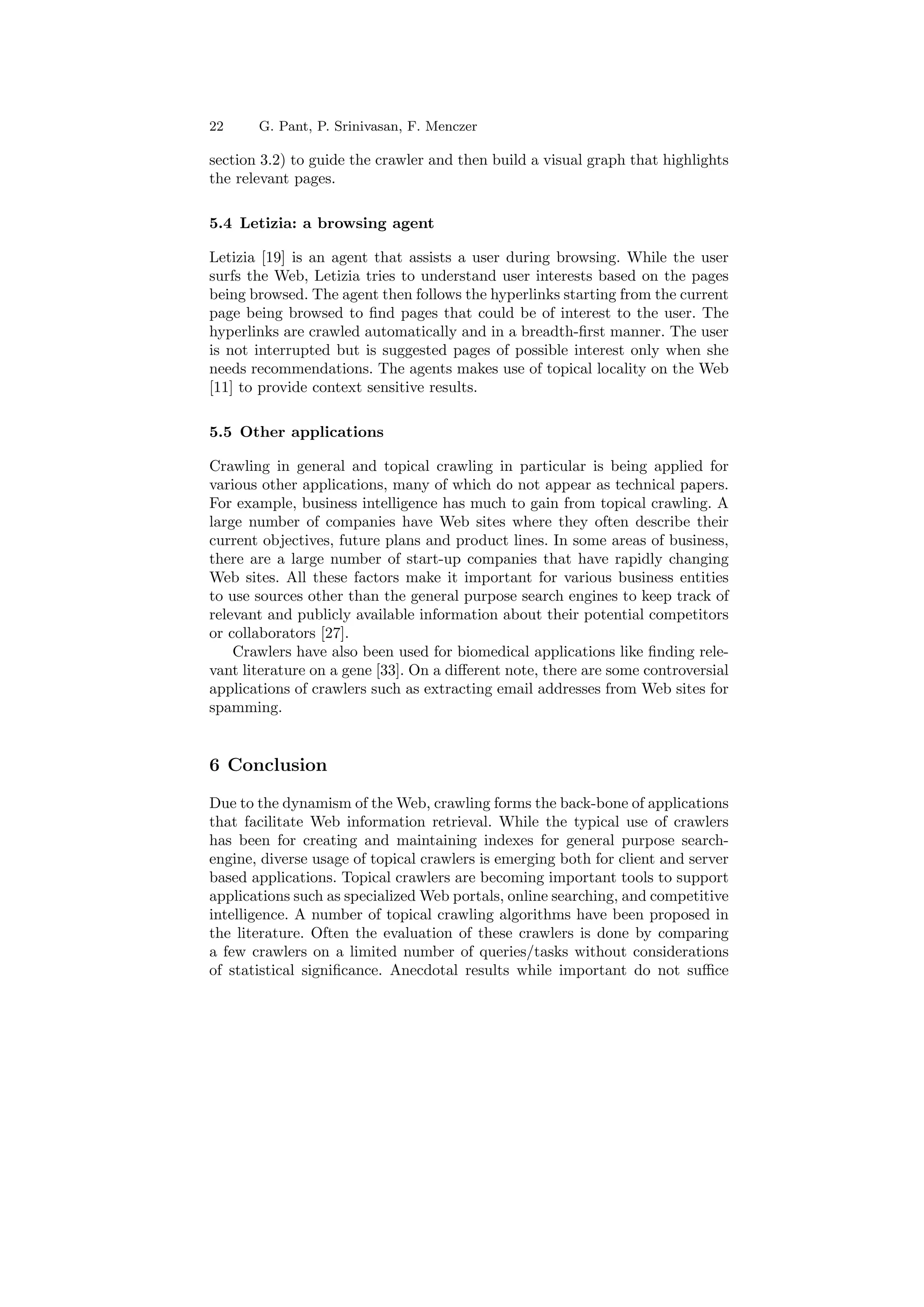 22 G. Pant, P. Srinivasan, F. Menczer 
section 3.2) to guide the crawler and then build a visual graph that highlights 
the relevant pages. 
5.4 Letizia: a browsing agent 
Letizia [19] is an agent that assists a user during browsing. While the user 
surfs the Web, Letizia tries to understand user interests based on the pages 
being browsed. The agent then follows the hyperlinks starting from the current 
page being browsed to ¯nd pages that could be of interest to the user. The 
hyperlinks are crawled automatically and in a breadth-¯rst manner. The user 
is not interrupted but is suggested pages of possible interest only when she 
needs recommendations. The agents makes use of topical locality on the Web 
[11] to provide context sensitive results. 
5.5 Other applications 
Crawling in general and topical crawling in particular is being applied for 
various other applications, many of which do not appear as technical papers. 
For example, business intelligence has much to gain from topical crawling. A 
large number of companies have Web sites where they often describe their 
current objectives, future plans and product lines. In some areas of business, 
there are a large number of start-up companies that have rapidly changing 
Web sites. All these factors make it important for various business entities 
to use sources other than the general purpose search engines to keep track of 
relevant and publicly available information about their potential competitors 
or collaborators [27]. 
Crawlers have also been used for biomedical applications like ¯nding rele- 
vant literature on a gene [33]. On a di®erent note, there are some controversial 
applications of crawlers such as extracting email addresses from Web sites for 
spamming. 
6 Conclusion 
Due to the dynamism of theWeb, crawling forms the back-bone of applications 
that facilitate Web information retrieval. While the typical use of crawlers 
has been for creating and maintaining indexes for general purpose search- 
engine, diverse usage of topical crawlers is emerging both for client and server 
based applications. Topical crawlers are becoming important tools to support 
applications such as specializedWeb portals, online searching, and competitive 
intelligence. A number of topical crawling algorithms have been proposed in 
the literature. Often the evaluation of these crawlers is done by comparing 
a few crawlers on a limited number of queries/tasks without considerations 
of statistical signi¯cance. Anecdotal results while important do not su±ce 
 