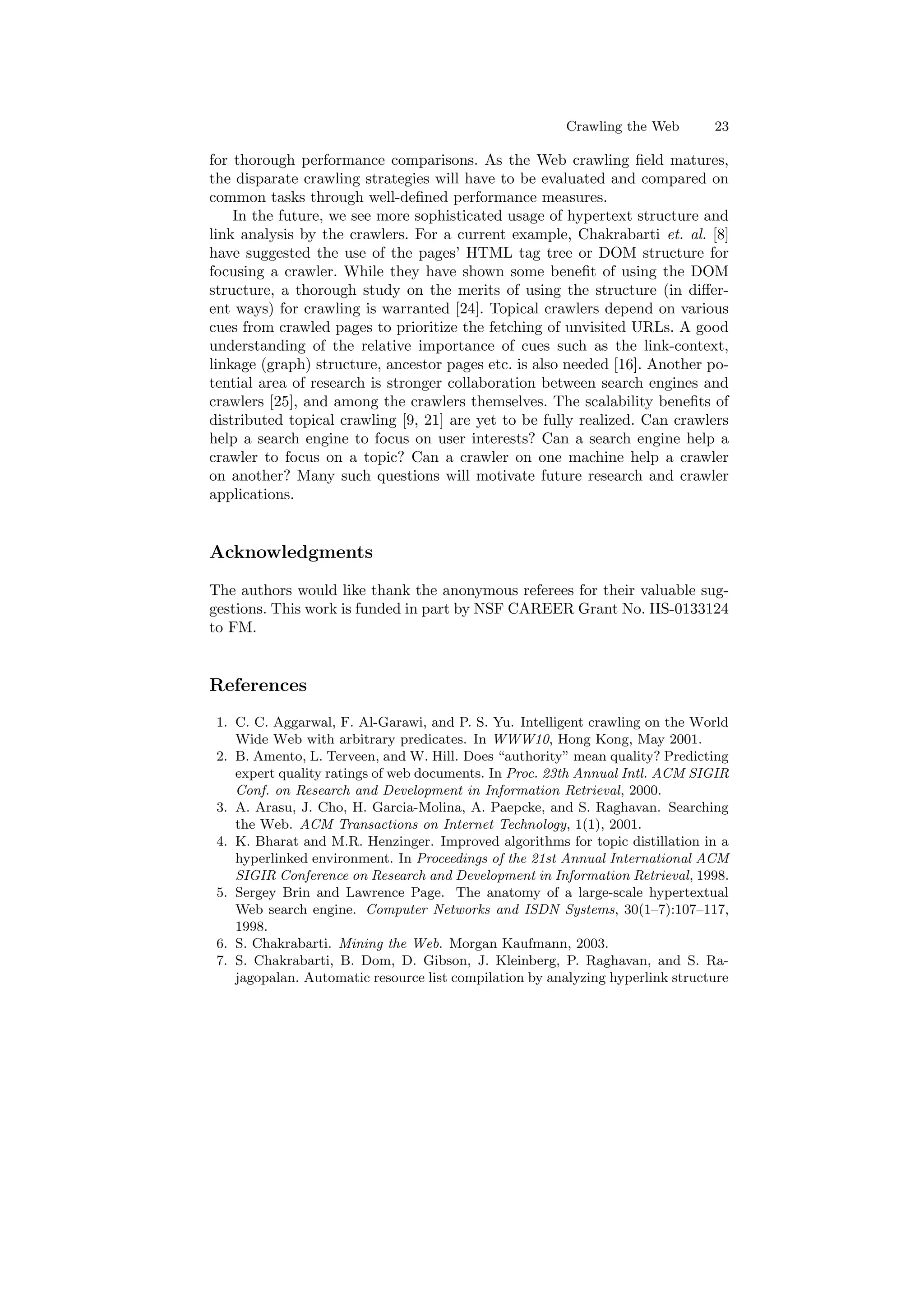 Crawling the Web 23 
for thorough performance comparisons. As the Web crawling ¯eld matures, 
the disparate crawling strategies will have to be evaluated and compared on 
common tasks through well-de¯ned performance measures. 
In the future, we see more sophisticated usage of hypertext structure and 
link analysis by the crawlers. For a current example, Chakrabarti et. al. [8] 
have suggested the use of the pages' HTML tag tree or DOM structure for 
focusing a crawler. While they have shown some bene¯t of using the DOM 
structure, a thorough study on the merits of using the structure (in di®er- 
ent ways) for crawling is warranted [24]. Topical crawlers depend on various 
cues from crawled pages to prioritize the fetching of unvisited URLs. A good 
understanding of the relative importance of cues such as the link-context, 
linkage (graph) structure, ancestor pages etc. is also needed [16]. Another po- 
tential area of research is stronger collaboration between search engines and 
crawlers [25], and among the crawlers themselves. The scalability bene¯ts of 
distributed topical crawling [9, 21] are yet to be fully realized. Can crawlers 
help a search engine to focus on user interests? Can a search engine help a 
crawler to focus on a topic? Can a crawler on one machine help a crawler 
on another? Many such questions will motivate future research and crawler 
applications. 
Acknowledgments 
The authors would like thank the anonymous referees for their valuable sug- 
gestions. This work is funded in part by NSF CAREER Grant No. IIS-0133124 
to FM. 
References 
1. C. C. Aggarwal, F. Al-Garawi, and P. S. Yu. Intelligent crawling on the World 
Wide Web with arbitrary predicates. In WWW10, Hong Kong, May 2001. 
2. B. Amento, L. Terveen, and W. Hill. Does authority mean quality? Predicting 
expert quality ratings of web documents. In Proc. 23th Annual Intl. ACM SIGIR 
Conf. on Research and Development in Information Retrieval, 2000. 
3. A. Arasu, J. Cho, H. Garcia-Molina, A. Paepcke, and S. Raghavan. Searching 
the Web. ACM Transactions on Internet Technology, 1(1), 2001. 
4. K. Bharat and M.R. Henzinger. Improved algorithms for topic distillation in a 
hyperlinked environment. In Proceedings of the 21st Annual International ACM 
SIGIR Conference on Research and Development in Information Retrieval, 1998. 
5. Sergey Brin and Lawrence Page. The anatomy of a large-scale hypertextual 
Web search engine. Computer Networks and ISDN Systems, 30(1{7):107{117, 
1998. 
6. S. Chakrabarti. Mining the Web. Morgan Kaufmann, 2003. 
7. S. Chakrabarti, B. Dom, D. Gibson, J. Kleinberg, P. Raghavan, and S. Ra- 
jagopalan. Automatic resource list compilation by analyzing hyperlink structure 
 