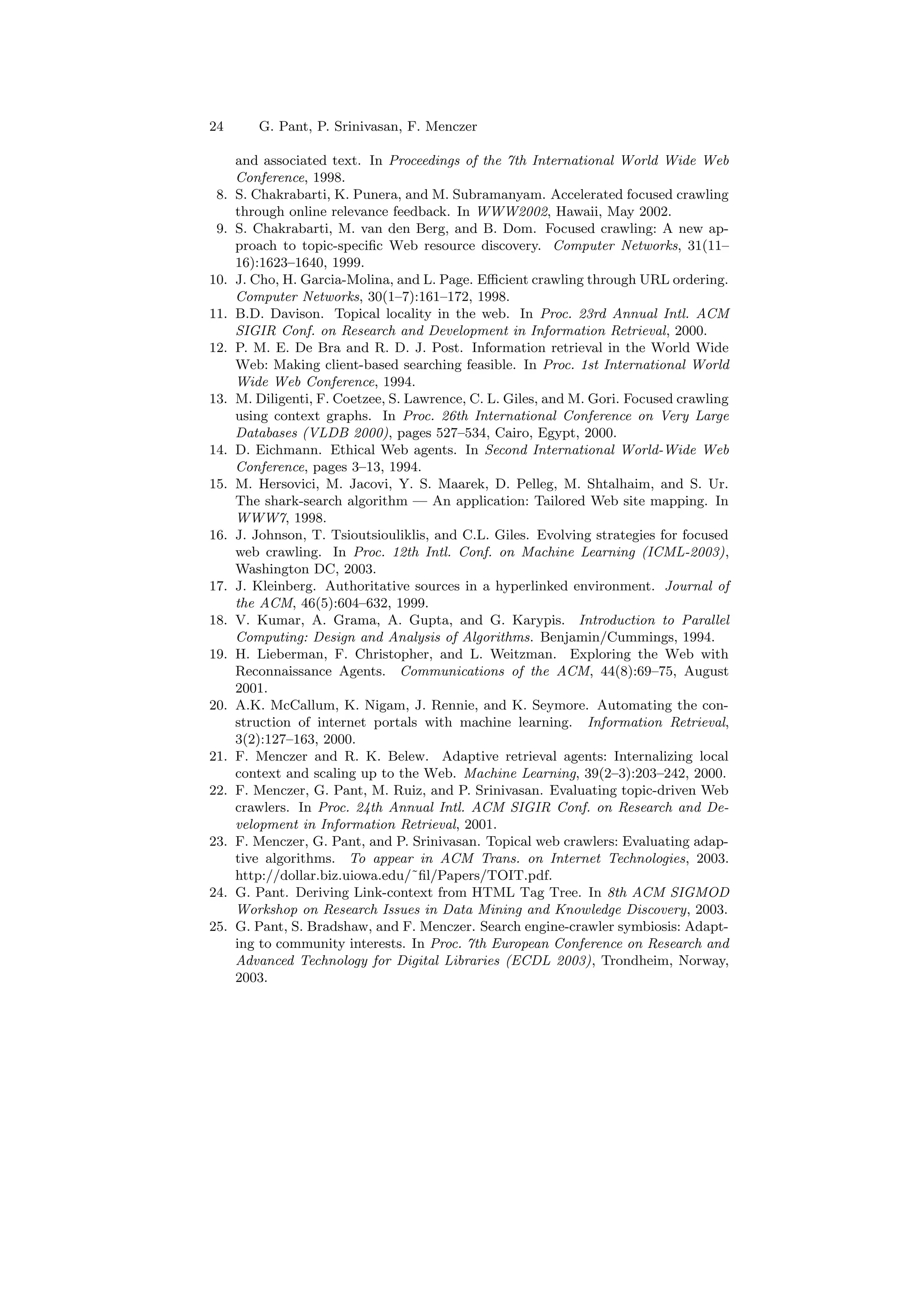 24 G. Pant, P. Srinivasan, F. Menczer 
and associated text. In Proceedings of the 7th International World Wide Web 
Conference, 1998. 
8. S. Chakrabarti, K. Punera, and M. Subramanyam. Accelerated focused crawling 
through online relevance feedback. In WWW2002, Hawaii, May 2002. 
9. S. Chakrabarti, M. van den Berg, and B. Dom. Focused crawling: A new ap- 
proach to topic-speci¯c Web resource discovery. Computer Networks, 31(11{ 
16):1623{1640, 1999. 
10. J. Cho, H. Garcia-Molina, and L. Page. E±cient crawling through URL ordering. 
Computer Networks, 30(1{7):161{172, 1998. 
11. B.D. Davison. Topical locality in the web. In Proc. 23rd Annual Intl. ACM 
SIGIR Conf. on Research and Development in Information Retrieval, 2000. 
12. P. M. E. De Bra and R. D. J. Post. Information retrieval in the World Wide 
Web: Making client-based searching feasible. In Proc. 1st International World 
Wide Web Conference, 1994. 
13. M. Diligenti, F. Coetzee, S. Lawrence, C. L. Giles, and M. Gori. Focused crawling 
using context graphs. In Proc. 26th International Conference on Very Large 
Databases (VLDB 2000), pages 527{534, Cairo, Egypt, 2000. 
14. D. Eichmann. Ethical Web agents. In Second International World-Wide Web 
Conference, pages 3{13, 1994. 
15. M. Hersovici, M. Jacovi, Y. S. Maarek, D. Pelleg, M. Shtalhaim, and S. Ur. 
The shark-search algorithm | An application: Tailored Web site mapping. In 
WWW7, 1998. 
16. J. Johnson, T. Tsioutsiouliklis, and C.L. Giles. Evolving strategies for focused 
web crawling. In Proc. 12th Intl. Conf. on Machine Learning (ICML-2003), 
Washington DC, 2003. 
17. J. Kleinberg. Authoritative sources in a hyperlinked environment. Journal of 
the ACM, 46(5):604{632, 1999. 
18. V. Kumar, A. Grama, A. Gupta, and G. Karypis. Introduction to Parallel 
Computing: Design and Analysis of Algorithms. Benjamin/Cummings, 1994. 
19. H. Lieberman, F. Christopher, and L. Weitzman. Exploring the Web with 
Reconnaissance Agents. Communications of the ACM, 44(8):69{75, August 
2001. 
20. A.K. McCallum, K. Nigam, J. Rennie, and K. Seymore. Automating the con- 
struction of internet portals with machine learning. Information Retrieval, 
3(2):127{163, 2000. 
21. F. Menczer and R. K. Belew. Adaptive retrieval agents: Internalizing local 
context and scaling up to the Web. Machine Learning, 39(2{3):203{242, 2000. 
22. F. Menczer, G. Pant, M. Ruiz, and P. Srinivasan. Evaluating topic-driven Web 
crawlers. In Proc. 24th Annual Intl. ACM SIGIR Conf. on Research and De- 
velopment in Information Retrieval, 2001. 
23. F. Menczer, G. Pant, and P. Srinivasan. Topical web crawlers: Evaluating adap- 
tive algorithms. To appear in ACM Trans. on Internet Technologies, 2003. 
http://dollar.biz.uiowa.edu/~¯l/Papers/TOIT.pdf. 
24. G. Pant. Deriving Link-context from HTML Tag Tree. In 8th ACM SIGMOD 
Workshop on Research Issues in Data Mining and Knowledge Discovery, 2003. 
25. G. Pant, S. Bradshaw, and F. Menczer. Search engine-crawler symbiosis: Adapt- 
ing to community interests. In Proc. 7th European Conference on Research and 
Advanced Technology for Digital Libraries (ECDL 2003), Trondheim, Norway, 
2003. 
 
