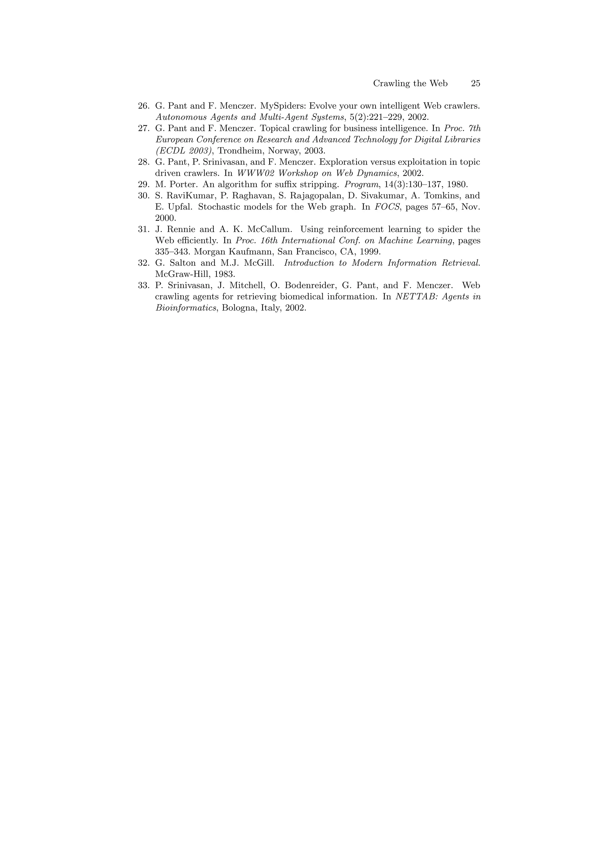 Crawling the Web 25 
26. G. Pant and F. Menczer. MySpiders: Evolve your own intelligent Web crawlers. 
Autonomous Agents and Multi-Agent Systems, 5(2):221{229, 2002. 
27. G. Pant and F. Menczer. Topical crawling for business intelligence. In Proc. 7th 
European Conference on Research and Advanced Technology for Digital Libraries 
(ECDL 2003), Trondheim, Norway, 2003. 
28. G. Pant, P. Srinivasan, and F. Menczer. Exploration versus exploitation in topic 
driven crawlers. In WWW02 Workshop on Web Dynamics, 2002. 
29. M. Porter. An algorithm for su±x stripping. Program, 14(3):130{137, 1980. 
30. S. RaviKumar, P. Raghavan, S. Rajagopalan, D. Sivakumar, A. Tomkins, and 
E. Upfal. Stochastic models for the Web graph. In FOCS, pages 57{65, Nov. 
2000. 
31. J. Rennie and A. K. McCallum. Using reinforcement learning to spider the 
Web e±ciently. In Proc. 16th International Conf. on Machine Learning, pages 
335{343. Morgan Kaufmann, San Francisco, CA, 1999. 
32. G. Salton and M.J. McGill. Introduction to Modern Information Retrieval. 
McGraw-Hill, 1983. 
33. P. Srinivasan, J. Mitchell, O. Bodenreider, G. Pant, and F. Menczer. Web 
crawling agents for retrieving biomedical information. In NETTAB: Agents in 
Bioinformatics, Bologna, Italy, 2002. 

