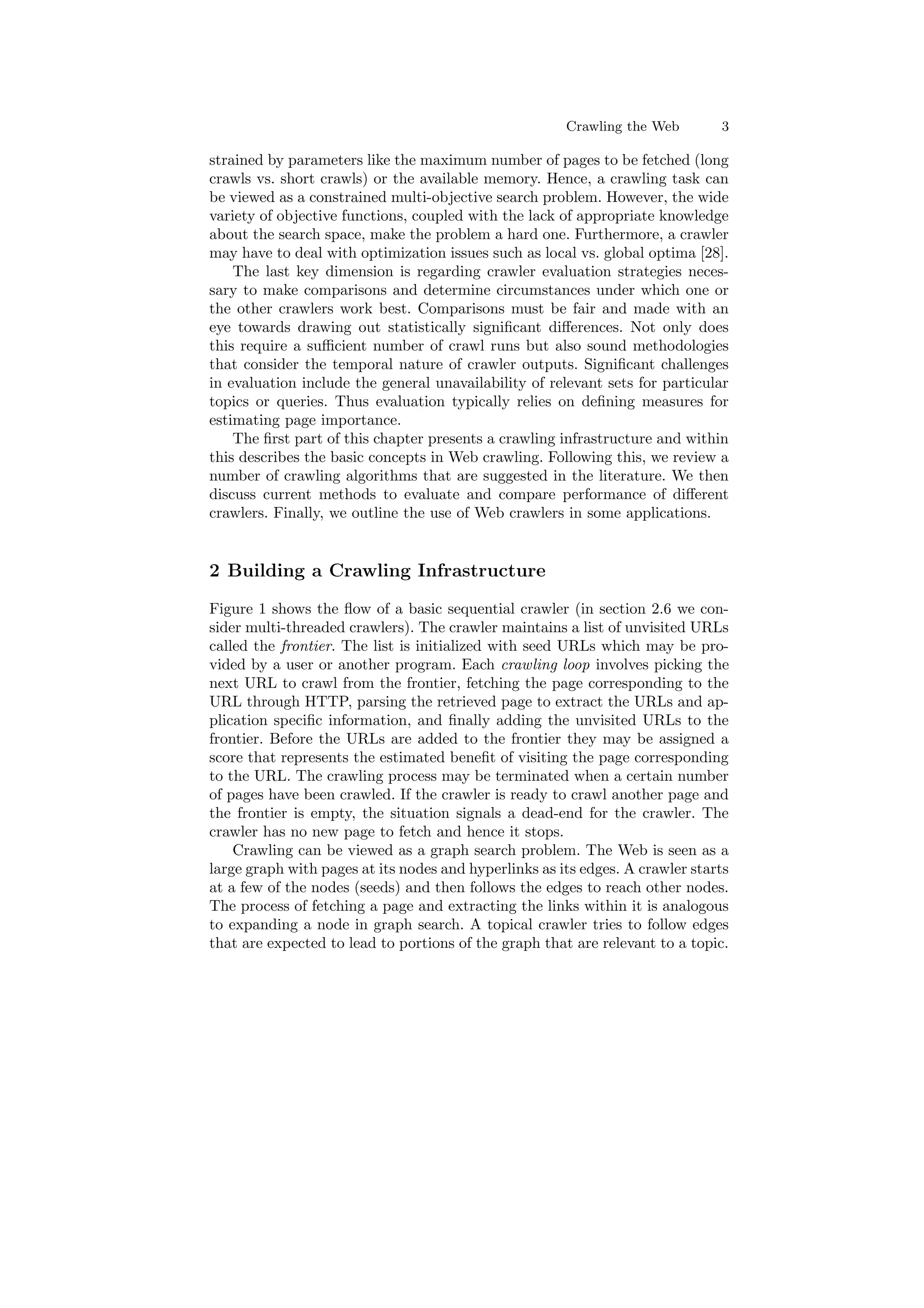 Crawling the Web 3 
strained by parameters like the maximum number of pages to be fetched (long 
crawls vs. short crawls) or the available memory. Hence, a crawling task can 
be viewed as a constrained multi-objective search problem. However, the wide 
variety of objective functions, coupled with the lack of appropriate knowledge 
about the search space, make the problem a hard one. Furthermore, a crawler 
may have to deal with optimization issues such as local vs. global optima [28]. 
The last key dimension is regarding crawler evaluation strategies neces- 
sary to make comparisons and determine circumstances under which one or 
the other crawlers work best. Comparisons must be fair and made with an 
eye towards drawing out statistically signi¯cant di®erences. Not only does 
this require a su±cient number of crawl runs but also sound methodologies 
that consider the temporal nature of crawler outputs. Signi¯cant challenges 
in evaluation include the general unavailability of relevant sets for particular 
topics or queries. Thus evaluation typically relies on de¯ning measures for 
estimating page importance. 
The ¯rst part of this chapter presents a crawling infrastructure and within 
this describes the basic concepts in Web crawling. Following this, we review a 
number of crawling algorithms that are suggested in the literature. We then 
discuss current methods to evaluate and compare performance of di®erent 
crawlers. Finally, we outline the use of Web crawlers in some applications. 
2 Building a Crawling Infrastructure 
Figure 1 shows the °ow of a basic sequential crawler (in section 2.6 we con- 
sider multi-threaded crawlers). The crawler maintains a list of unvisited URLs 
called the frontier. The list is initialized with seed URLs which may be pro- 
vided by a user or another program. Each crawling loop involves picking the 
next URL to crawl from the frontier, fetching the page corresponding to the 
URL through HTTP, parsing the retrieved page to extract the URLs and ap- 
plication speci¯c information, and ¯nally adding the unvisited URLs to the 
frontier. Before the URLs are added to the frontier they may be assigned a 
score that represents the estimated bene¯t of visiting the page corresponding 
to the URL. The crawling process may be terminated when a certain number 
of pages have been crawled. If the crawler is ready to crawl another page and 
the frontier is empty, the situation signals a dead-end for the crawler. The 
crawler has no new page to fetch and hence it stops. 
Crawling can be viewed as a graph search problem. The Web is seen as a 
large graph with pages at its nodes and hyperlinks as its edges. A crawler starts 
at a few of the nodes (seeds) and then follows the edges to reach other nodes. 
The process of fetching a page and extracting the links within it is analogous 
to expanding a node in graph search. A topical crawler tries to follow edges 
that are expected to lead to portions of the graph that are relevant to a topic. 
 