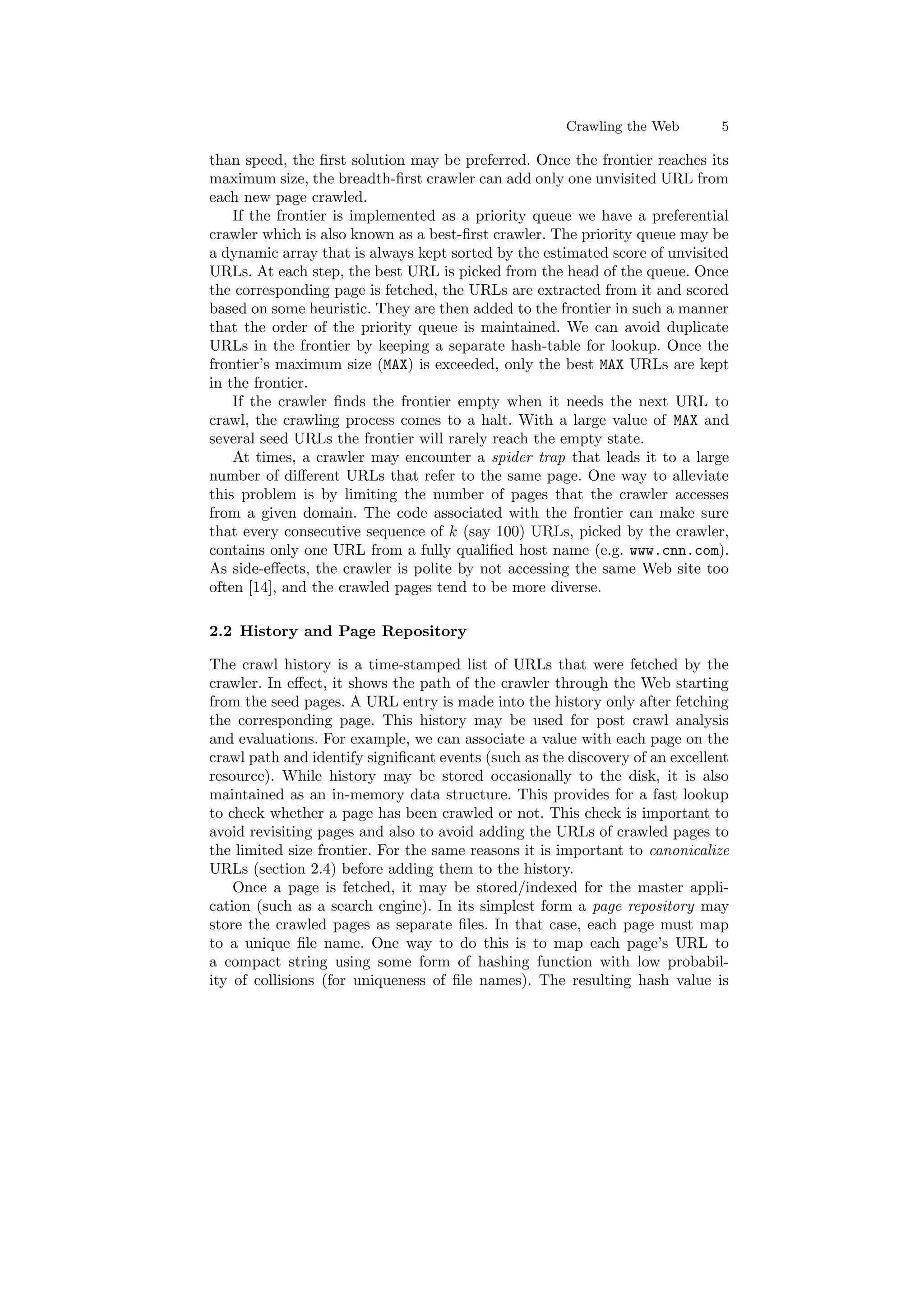 Crawling the Web 5 
than speed, the ¯rst solution may be preferred. Once the frontier reaches its 
maximum size, the breadth-¯rst crawler can add only one unvisited URL from 
each new page crawled. 
If the frontier is implemented as a priority queue we have a preferential 
crawler which is also known as a best-¯rst crawler. The priority queue may be 
a dynamic array that is always kept sorted by the estimated score of unvisited 
URLs. At each step, the best URL is picked from the head of the queue. Once 
the corresponding page is fetched, the URLs are extracted from it and scored 
based on some heuristic. They are then added to the frontier in such a manner 
that the order of the priority queue is maintained. We can avoid duplicate 
URLs in the frontier by keeping a separate hash-table for lookup. Once the 
frontier's maximum size (MAX) is exceeded, only the best MAX URLs are kept 
in the frontier. 
If the crawler ¯nds the frontier empty when it needs the next URL to 
crawl, the crawling process comes to a halt. With a large value of MAX and 
several seed URLs the frontier will rarely reach the empty state. 
At times, a crawler may encounter a spider trap that leads it to a large 
number of di®erent URLs that refer to the same page. One way to alleviate 
this problem is by limiting the number of pages that the crawler accesses 
from a given domain. The code associated with the frontier can make sure 
that every consecutive sequence of k (say 100) URLs, picked by the crawler, 
contains only one URL from a fully quali¯ed host name (e.g. www.cnn.com). 
As side-e®ects, the crawler is polite by not accessing the same Web site too 
often [14], and the crawled pages tend to be more diverse. 
2.2 History and Page Repository 
The crawl history is a time-stamped list of URLs that were fetched by the 
crawler. In e®ect, it shows the path of the crawler through the Web starting 
from the seed pages. A URL entry is made into the history only after fetching 
the corresponding page. This history may be used for post crawl analysis 
and evaluations. For example, we can associate a value with each page on the 
crawl path and identify signi¯cant events (such as the discovery of an excellent 
resource). While history may be stored occasionally to the disk, it is also 
maintained as an in-memory data structure. This provides for a fast lookup 
to check whether a page has been crawled or not. This check is important to 
avoid revisiting pages and also to avoid adding the URLs of crawled pages to 
the limited size frontier. For the same reasons it is important to canonicalize 
URLs (section 2.4) before adding them to the history. 
Once a page is fetched, it may be stored/indexed for the master appli- 
cation (such as a search engine). In its simplest form a page repository may 
store the crawled pages as separate ¯les. In that case, each page must map 
to a unique ¯le name. One way to do this is to map each page's URL to 
a compact string using some form of hashing function with low probabil- 
ity of collisions (for uniqueness of ¯le names). The resulting hash value is 
 