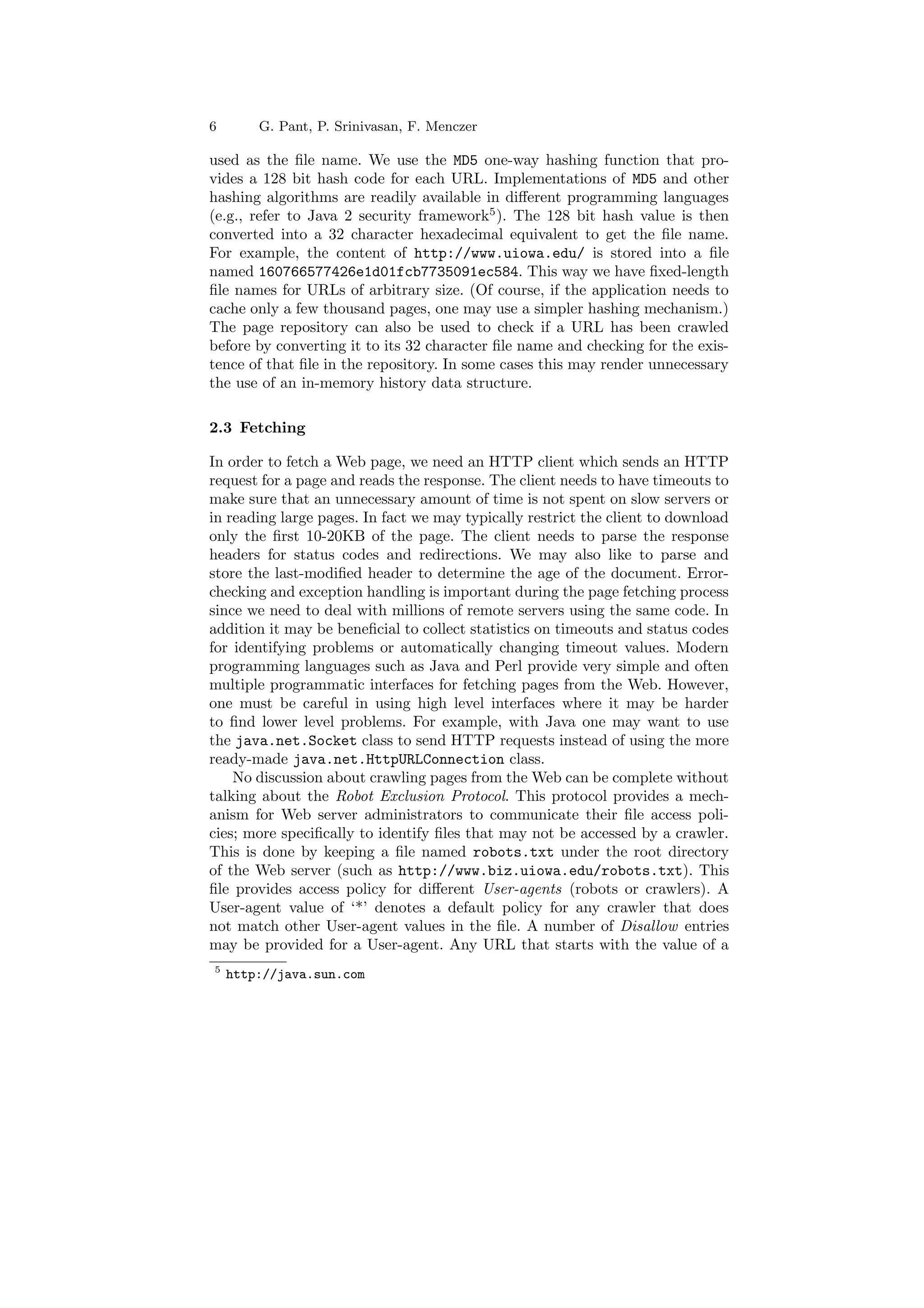 6 G. Pant, P. Srinivasan, F. Menczer 
used as the ¯le name. We use the MD5 one-way hashing function that pro- 
vides a 128 bit hash code for each URL. Implementations of MD5 and other 
hashing algorithms are readily available in di®erent programming languages 
(e.g., refer to Java 2 security framework5). The 128 bit hash value is then 
converted into a 32 character hexadecimal equivalent to get the ¯le name. 
For example, the content of http://www.uiowa.edu/ is stored into a ¯le 
named 160766577426e1d01fcb7735091ec584. This way we have ¯xed-length 
¯le names for URLs of arbitrary size. (Of course, if the application needs to 
cache only a few thousand pages, one may use a simpler hashing mechanism.) 
The page repository can also be used to check if a URL has been crawled 
before by converting it to its 32 character ¯le name and checking for the exis- 
tence of that ¯le in the repository. In some cases this may render unnecessary 
the use of an in-memory history data structure. 
2.3 Fetching 
In order to fetch a Web page, we need an HTTP client which sends an HTTP 
request for a page and reads the response. The client needs to have timeouts to 
make sure that an unnecessary amount of time is not spent on slow servers or 
in reading large pages. In fact we may typically restrict the client to download 
only the ¯rst 10-20KB of the page. The client needs to parse the response 
headers for status codes and redirections. We may also like to parse and 
store the last-modi¯ed header to determine the age of the document. Error- 
checking and exception handling is important during the page fetching process 
since we need to deal with millions of remote servers using the same code. In 
addition it may be bene¯cial to collect statistics on timeouts and status codes 
for identifying problems or automatically changing timeout values. Modern 
programming languages such as Java and Perl provide very simple and often 
multiple programmatic interfaces for fetching pages from the Web. However, 
one must be careful in using high level interfaces where it may be harder 
to ¯nd lower level problems. For example, with Java one may want to use 
the java.net.Socket class to send HTTP requests instead of using the more 
ready-made java.net.HttpURLConnection class. 
No discussion about crawling pages from theWeb can be complete without 
talking about the Robot Exclusion Protocol. This protocol provides a mech- 
anism for Web server administrators to communicate their ¯le access poli- 
cies; more speci¯cally to identify ¯les that may not be accessed by a crawler. 
This is done by keeping a ¯le named robots.txt under the root directory 
of the Web server (such as http://www.biz.uiowa.edu/robots.txt). This 
¯le provides access policy for di®erent User-agents (robots or crawlers). A 
User-agent value of `*' denotes a default policy for any crawler that does 
not match other User-agent values in the ¯le. A number of Disallow entries 
may be provided for a User-agent. Any URL that starts with the value of a 
5 http://java.sun.com 
 