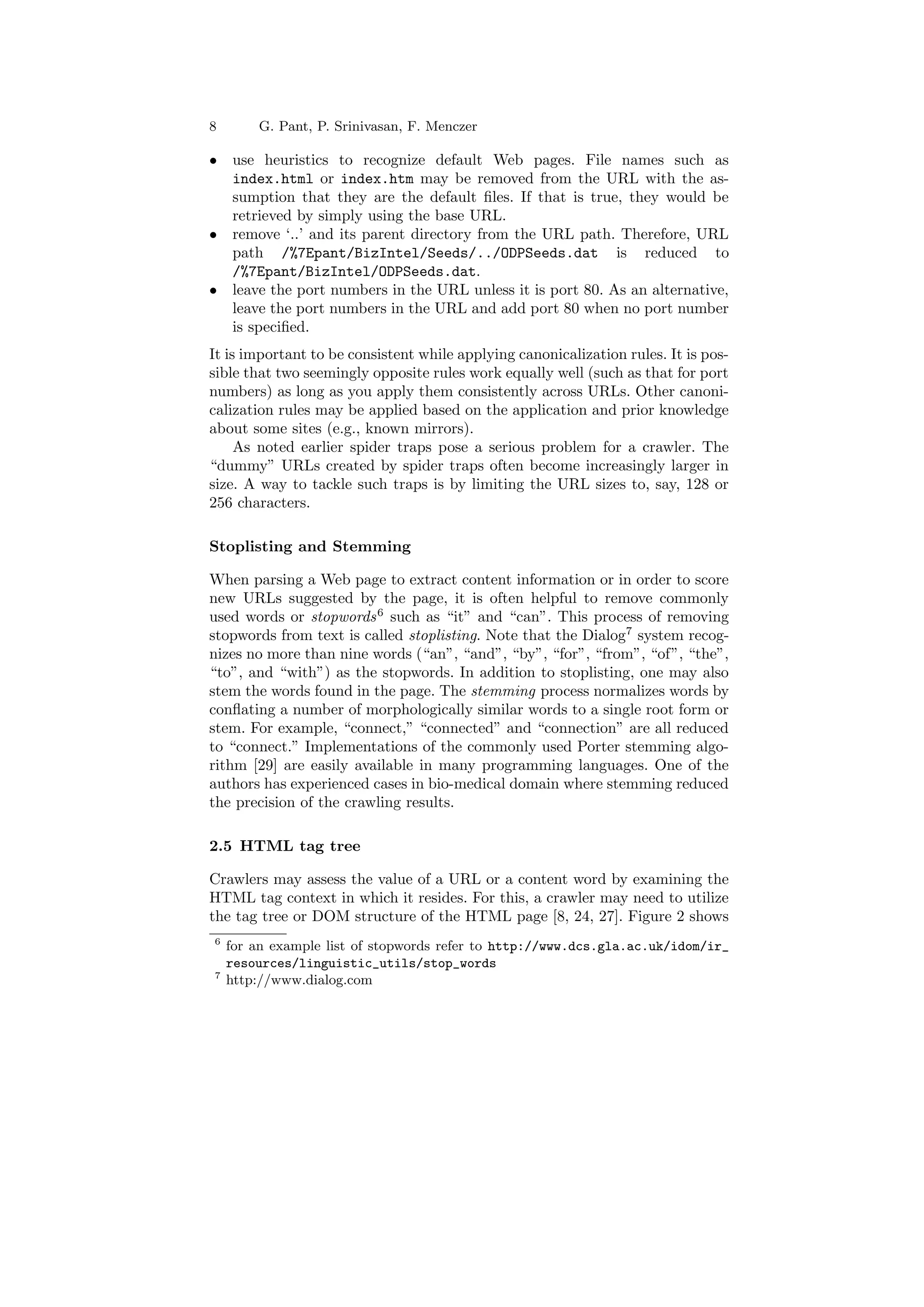 8 G. Pant, P. Srinivasan, F. Menczer 
² use heuristics to recognize default Web pages. File names such as 
index.html or index.htm may be removed from the URL with the as- 
sumption that they are the default ¯les. If that is true, they would be 
retrieved by simply using the base URL. 
² remove `..' and its parent directory from the URL path. Therefore, URL 
path /%7Epant/BizIntel/Seeds/../ODPSeeds.dat is reduced to 
/%7Epant/BizIntel/ODPSeeds.dat. 
² leave the port numbers in the URL unless it is port 80. As an alternative, 
leave the port numbers in the URL and add port 80 when no port number 
is speci¯ed. 
It is important to be consistent while applying canonicalization rules. It is pos- 
sible that two seemingly opposite rules work equally well (such as that for port 
numbers) as long as you apply them consistently across URLs. Other canoni- 
calization rules may be applied based on the application and prior knowledge 
about some sites (e.g., known mirrors). 
As noted earlier spider traps pose a serious problem for a crawler. The 
dummy" URLs created by spider traps often become increasingly larger in 
size. A way to tackle such traps is by limiting the URL sizes to, say, 128 or 
256 characters. 
Stoplisting and Stemming 
When parsing a Web page to extract content information or in order to score 
new URLs suggested by the page, it is often helpful to remove commonly 
used words or stopwords6 such as it" and can". This process of removing 
stopwords from text is called stoplisting. Note that the Dialog7 system recog- 
nizes no more than nine words (an", and", by", for", from", of", the", 
to", and with") as the stopwords. In addition to stoplisting, one may also 
stem the words found in the page. The stemming process normalizes words by 
con°ating a number of morphologically similar words to a single root form or 
stem. For example, connect," connected" and connection" are all reduced 
to connect." Implementations of the commonly used Porter stemming algo- 
rithm [29] are easily available in many programming languages. One of the 
authors has experienced cases in bio-medical domain where stemming reduced 
the precision of the crawling results. 
2.5 HTML tag tree 
Crawlers may assess the value of a URL or a content word by examining the 
HTML tag context in which it resides. For this, a crawler may need to utilize 
the tag tree or DOM structure of the HTML page [8, 24, 27]. Figure 2 shows 
6 for an example list of stopwords refer to http://www.dcs.gla.ac.uk/idom/ir_ 
resources/linguistic_utils/stop_words 
7 http://www.dialog.com 
 