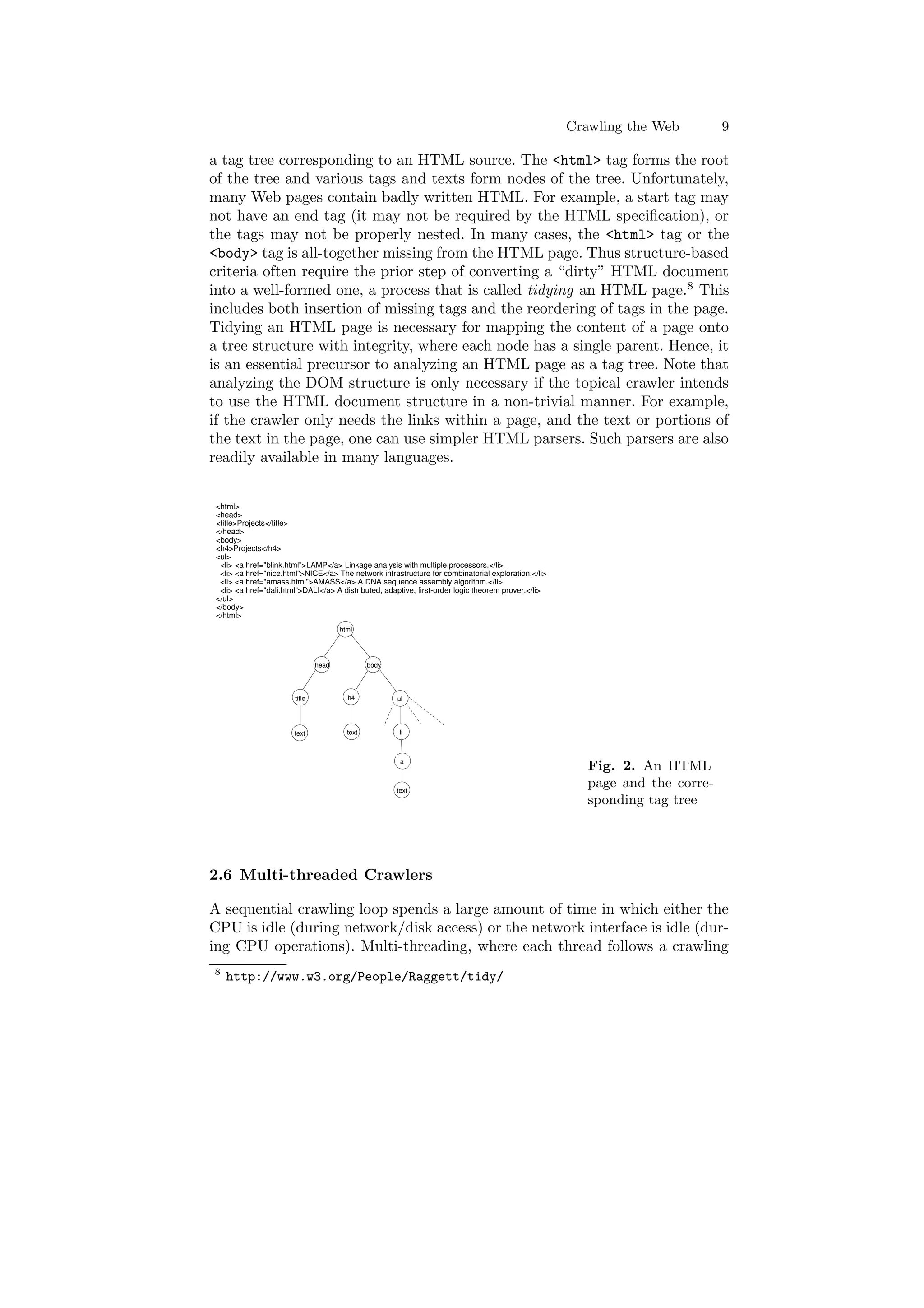 Crawling the Web 9 
a tag tree corresponding to an HTML source. The <html> tag forms the root 
of the tree and various tags and texts form nodes of the tree. Unfortunately, 
many Web pages contain badly written HTML. For example, a start tag may 
not have an end tag (it may not be required by the HTML speci¯cation), or 
the tags may not be properly nested. In many cases, the <html> tag or the 
<body> tag is all-together missing from the HTML page. Thus structure-based 
criteria often require the prior step of converting a dirty" HTML document 
into a well-formed one, a process that is called tidying an HTML page.8 This 
includes both insertion of missing tags and the reordering of tags in the page. 
Tidying an HTML page is necessary for mapping the content of a page onto 
a tree structure with integrity, where each node has a single parent. Hence, it 
is an essential precursor to analyzing an HTML page as a tag tree. Note that 
analyzing the DOM structure is only necessary if the topical crawler intends 
to use the HTML document structure in a non-trivial manner. For example, 
if the crawler only needs the links within a page, and the text or portions of 
the text in the page, one can use simpler HTML parsers. Such parsers are also 
readily available in many languages. 
<html> 
<head> 
<title>Projects</title> 
</head> 
<body> 
<h4>Projects</h4> 
<ul> 
<li> <a href="blink.html">LAMP</a> Linkage analysis with multiple processors.</li> 
<li> <a href="nice.html">NICE</a> The network infrastructure for combinatorial exploration.</li> 
<li> <a href="amass.html">AMASS</a> A DNA sequence assembly algorithm.</li> 
<li> <a href="dali.html">DALI</a> A distributed, adaptive, first-order logic theorem prover.</li> 
</ul> 
</body> 
</html> 
html 
head body 
title h4 
text text 
ul 
li 
a 
text 
Fig. 2. An HTML 
page and the corre- 
sponding tag tree 
2.6 Multi-threaded Crawlers 
A sequential crawling loop spends a large amount of time in which either the 
CPU is idle (during network/disk access) or the network interface is idle (dur- 
ing CPU operations). Multi-threading, where each thread follows a crawling 
8 http://www.w3.org/People/Raggett/tidy/ 
 