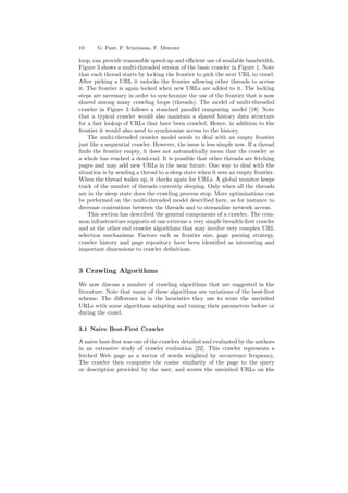 10 G. Pant, P. Srinivasan, F. Menczer 
loop, can provide reasonable speed-up and e±cient use of available bandwidth. 
Figure 3 shows a multi-threaded version of the basic crawler in Figure 1. Note 
that each thread starts by locking the frontier to pick the next URL to crawl. 
After picking a URL it unlocks the frontier allowing other threads to access 
it. The frontier is again locked when new URLs are added to it. The locking 
steps are necessary in order to synchronize the use of the frontier that is now 
shared among many crawling loops (threads). The model of multi-threaded 
crawler in Figure 3 follows a standard parallel computing model [18]. Note 
that a typical crawler would also maintain a shared history data structure 
for a fast lookup of URLs that have been crawled. Hence, in addition to the 
frontier it would also need to synchronize access to the history. 
The multi-threaded crawler model needs to deal with an empty frontier 
just like a sequential crawler. However, the issue is less simple now. If a thread 
¯nds the frontier empty, it does not automatically mean that the crawler as 
a whole has reached a dead-end. It is possible that other threads are fetching 
pages and may add new URLs in the near future. One way to deal with the 
situation is by sending a thread to a sleep state when it sees an empty frontier. 
When the thread wakes up, it checks again for URLs. A global monitor keeps 
track of the number of threads currently sleeping. Only when all the threads 
are in the sleep state does the crawling process stop. More optimizations can 
be performed on the multi-threaded model described here, as for instance to 
decrease contentions between the threads and to streamline network access. 
This section has described the general components of a crawler. The com- 
mon infrastructure supports at one extreme a very simple breadth-¯rst crawler 
and at the other end crawler algorithms that may involve very complex URL 
selection mechanisms. Factors such as frontier size, page parsing strategy, 
crawler history and page repository have been identi¯ed as interesting and 
important dimensions to crawler de¯nitions. 
3 Crawling Algorithms 
We now discuss a number of crawling algorithms that are suggested in the 
literature. Note that many of these algorithms are variations of the best-¯rst 
scheme. The di®erence is in the heuristics they use to score the unvisited 
URLs with some algorithms adapting and tuning their parameters before or 
during the crawl. 
3.1 Naive Best-First Crawler 
A naive best-¯rst was one of the crawlers detailed and evaluated by the authors 
in an extensive study of crawler evaluation [22]. This crawler represents a 
fetched Web page as a vector of words weighted by occurrence frequency. 
The crawler then computes the cosine similarity of the page to the query 
or description provided by the user, and scores the unvisited URLs on the 
 