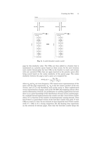Crawling the Web 11 
Frontier 
Check for termination 
[done] 
[not done] 
Pick URL 
from frontier 
Fetch page 
Parse page 
Add URLs 
to frontier 
end 
Thread 
Lock frontier 
Unlock frontier 
Lock frontier 
Unlock frontier 
Check for termination 
[done] 
[not done] 
Pick URL 
from frontier 
Fetch page 
Parse page 
Add URLs 
to frontier 
end 
Thread 
Lock frontier 
Unlock frontier 
Lock frontier 
Unlock frontier 
Get URL Add URLs 
  
  
  
   
   
   
   
  
  
   
   
   
  
Get URL Add URLs 
Fig. 3. A multi-threaded crawler model 
page by this similarity value. The URLs are then added to a frontier that is 
maintained as a priority queue based on these scores. In the next iteration 
each crawler thread picks the best URL in the frontier to crawl, and returns 
with new unvisited URLs that are again inserted in the priority queue after 
being scored based on the cosine similarity of the parent page. The cosine 
similarity between the page p and a query q is computed by: 
sim(q; p) = 
vq ¢ vp 
k vq k ¢ k vp k 
(1) 
where vq and vp are term frequency (TF) based vector representations of the 
query and the page respectively, vq ¢ vp is the dot (inner) product of the two 
vectors, and k v k is the Euclidean norm of the vector v. More sophisticated 
vector representation of pages, such as the TF-IDF [32] weighting scheme often 
used in information retrieval, are problematic in crawling applications because 
there is no a priori knowledge of the distribution of terms across crawled pages. 
In a multiple thread implementation the crawler acts like a best-N-¯rst crawler 
where N is a function of the number of simultaneously running threads. Thus 
best-N-¯rst is a generalized version of the best-¯rst crawler that picks N best 
URLs to crawl at a time. In our research we have found the best-N-¯rst crawler 
(with N = 256) to be a strong competitor [28, 23] showing clear superiority 
on the retrieval of relevant pages. Note that the best-¯rst crawler keeps the 
 