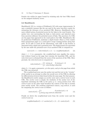 12 G. Pant, P. Srinivasan, F. Menczer 
frontier size within its upper bound by retaining only the best URLs based 
on the assigned similarity scores. 
3.2 SharkSearch 
SharkSearch [15] is a version of FishSearch [12] with some improvements. It 
uses a similarity measure like the one used in the naive best-¯rst crawler for 
estimating the relevance of an unvisited URL. However, SharkSearch has a 
more re¯ned notion of potential scores for the links in the crawl frontier. The 
anchor text, text surrounding the links or link-context, and inherited score 
from ancestors in°uence the potential scores of links. The ancestors of a URL 
are the pages that appeared on the crawl path to the URL. SharkSearch, like 
its predecessor FishSearch, maintains a depth bound. That is, if the crawler 
¯nds unimportant pages on a crawl path it stops crawling further along that 
path. To be able to track all the information, each URL in the frontier is 
associated with a depth and a potential score. The depth bound (d) is provided 
by the user while the potential score of an unvisited URL is computed as: 
score(url) = ° ¢ inherited(url) + (1 ¡ °) ¢ neighborhood(url) (2) 
where °  1 is a parameter, the neighborhood score signi¯es the contex- 
tual evidence found on the page that contains the hyperlink URL, and the 
inherited score is obtained from the scores of the ancestors of the URL. More 
precisely, the inherited score is computed as: 
inherited(url) = 
½ 
± ¢ sim(q; p) if sim(q; p)  0 
± ¢ inherited(p) otherwise (3) 
where ±  1 is again a parameter, q is the query, and p is the page from which 
the URL was extracted. 
The neighborhood score uses the anchor text and the text in the vicinity 
of the anchor in an attempt to re¯ne the overall score of the URL by allowing 
for di®erentiation between links found within the same page. For that purpose, 
the SharkSearch crawler assigns an anchor score and a context score to each 
URL. The anchor score is simply the similarity of the anchor text of the 
hyperlink containing the URL to the query q, i.e. sim(q; anchor text). The 
context score on the other hand broadens the context of the link to include 
some nearby words. The resulting augmented context, aug context, is used 
for computing the context score as follows: 
context(url) = 
½ 
1 if anchor(url)  0 
sim(q; aug context) otherwise (4) 
Finally we derive the neighborhood score from the anchor score and the 
context score as: 
neighborhood(url) = ¯ ¢ anchor(url) + (1 ¡ ¯) ¢ context(url) (5) 
 