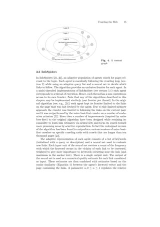 Crawling the Web 15 
Layer 2 
Layer 1 
Layer 0 
http://www.biz.uiowa.edu/programs/ 
http://www.biz.uiowa.edu/ 
http://www.ulinks.com/list/business.html 
Fig. 4. A context 
graph 
3.5 InfoSpiders 
In InfoSpiders [21, 23], an adaptive population of agents search for pages rel- 
evant to the topic. Each agent is essentially following the crawling loop (sec- 
tion 2) while using an adaptive query list and a neural net to decide which 
links to follow. The algorithm provides an exclusive frontier for each agent. In 
a multi-threaded implementation of InfoSpiders (see section 5.1) each agent 
corresponds to a thread of execution. Hence, each thread has a non-contentious 
access to its own frontier. Note that any of the algorithms described in this 
chapter may be implemented similarly (one frontier per thread). In the origi- 
nal algorithm (see, e.g., [21]) each agent kept its frontier limited to the links 
on the page that was last fetched by the agent. Due to this limited memory 
approach the crawler was limited to following the links on the current page 
and it was outperformed by the naive best-¯rst crawler on a number of evalu- 
ation criterion [22]. Since then a number of improvements (inspired by naive 
best-¯rst) to the original algorithm have been designed while retaining its 
capability to learn link estimates via neural nets and focus its search toward 
more promising areas by selective reproduction. In fact the redesigned version 
of the algorithm has been found to outperform various versions of naive best- 
¯rst crawlers on speci¯c crawling tasks with crawls that are longer than ten 
thousand pages [23]. 
The adaptive representation of each agent consists of a list of keywords 
(initialized with a query or description) and a neural net used to evaluate 
new links. Each input unit of the neural net receives a count of the frequency 
with which the keyword occurs in the vicinity of each link to be traversed, 
weighted to give more importance to keywords occurring near the link (and 
maximum in the anchor text). There is a single output unit. The output of 
the neural net is used as a numerical quality estimate for each link considered 
as input. These estimates are then combined with estimates based on the 
cosine similarity (Equation 1) between the agent's keyword vector and the 
page containing the links. A parameter ®; 0 · ® · 1 regulates the relative 
 