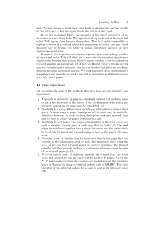 Crawling the Web 17 
user. We may choose to avoid these time loads by showing the user the results 
of the full crawl | but this again limits the extent of the crawl. 
In the not so distant future, the majority of the direct consumers of in- 
formation is more likely to be Web agents working on behalf of humans and 
other Web agents than humans themselves. Thus it is quite reasonable to 
explore crawlers in a context where the parameters of crawl time and crawl 
distance may be beyond the limits of human acceptance imposed by user 
based experimentation. 
In general, it is important to compare topical crawlers over a large number 
of topics and tasks. This will allow us to ascertain the statistical signi¯cance 
of particular bene¯ts that we may observe across crawlers. Crawler evaluation 
research requires an appropriate set of metrics. Recent research reveals several 
innovative performance measures. But ¯rst we observe that there are two basic 
dimensions in the assessment process.We need a measure of the crawled page's 
importance and secondly we need a method to summarize performance across 
a set of crawled pages. 
4.1 Page importance 
Let us enumerate some of the methods that have been used to measure page 
importance. 
1. Keywords in document: A page is considered relevant if it contains some 
or all of the keywords in the query. Also, the frequency with which the 
keywords appear on the page may be considered [10]. 
2. Similarity to a query: Often a user speci¯es an information need as a short 
query. In some cases a longer description of the need may be available. 
Similarity between the short or long description and each crawled page 
may be used to judge the page's relevance [15, 22]. 
3. Similarity to seed pages: The pages corresponding to the seed URLs, are 
used to measure the relevance of each page that is crawled [2]. The seed 
pages are combined together into a single document and the cosine simi- 
larity of this document and a crawled page is used as the page's relevance 
score. 
4. Classi¯er score: A classi¯er may be trained to identify the pages that are 
relevant to the information need or task. The training is done using the 
seed (or pre-speci¯ed relevant) pages as positive examples. The trained 
classi¯er will then provide boolean or continuous relevance scores to each 
of the crawled pages [9, 13]. 
5. Retrieval system rank: N di®erent crawlers are started from the same 
seeds and allowed to run till each crawler gathers P pages. All of the 
N ¢ P pages collected from the crawlers are ranked against the initiating 
query or description using a retrieval system such as SMART. The rank 
provided by the retrieval system for a page is used as its relevance score 
[22]. 
 