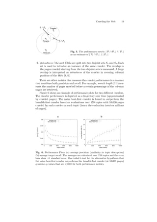 Crawling the Web 19 
Pt Pc 
Targets 
Relevant 
Pc 
Pt 
Pr 
Pr Pc 
Crawled 
Fig. 5. The performance metric: j Pt Pc j = j Pt j 
as an estimate of j Pr  Pc j = j Pr j 
2. Robustness: The seed URLs are split into two disjoint sets Sa and Sb. Each 
set is used to initialize an instance of the same crawler. The overlap in 
the pages crawled starting from the two disjoint sets is measured. A large 
overlap is interpreted as robustness of the crawler in covering relevant 
portions of the Web [9, 6]. 
There are other metrics that measure the crawler performance in a manner 
that combines both precision and recall. For example, search length [21] mea- 
sures the number of pages crawled before a certain percentage of the relevant 
pages are retrieved. 
Figure 6 shows an example of performance plots for two di®erent crawlers. 
The crawler performance is depicted as a trajectory over time (approximated 
by crawled pages). The naive best-¯rst crawler is found to outperform the 
breadth-¯rst crawler based on evaluations over 159 topics with 10,000 pages 
crawled by each crawler on each topic (hence the evaluation involves millions 
of pages). 
a b 
0.04 
0.035 
0.03 
0.025 
0.02 
0 2000 4000 6000 8000 10000 
average precision 
pages crawled 
Breadth-First 
Naive Best-First 
25 
20 
15 
10 
5 
0 
0 2000 4000 6000 8000 10000 
average target recall (%) 
pages crawled 
Breadth-First 
Naive Best-First 
Fig. 6. Performance Plots: (a) average precision (similarity to topic description) 
(b) average target recall. The averages are calculated over 159 topics and the error 
bars show §1 standard error. One tailed t-test for the alternative hypothesis that 
the naive best-¯rst crawler outperforms the breadth-¯rst crawler (at 10,000 pages) 
generates p values that are  0:01 for both performance metrics. 
 