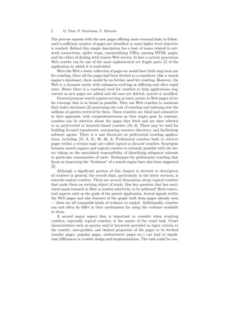 2 G. Pant, P. Srinivasan, F. Menczer 
The process repeats with the new pages o®ering more external links to follow, 
until a su±cient number of pages are identi¯ed or some higher level objective 
is reached. Behind this simple description lies a host of issues related to net- 
work connections, spider traps, canonicalizing URLs, parsing HTML pages, 
and the ethics of dealing with remoteWeb servers. In fact a current generation 
Web crawler can be one of the most sophisticated yet fragile parts [5] of the 
application in which it is embedded. 
Were theWeb a static collection of pages we would have little long term use 
for crawling. Once all the pages had been fetched to a repository (like a search 
engine's database), there would be no further need for crawling. However, the 
Web is a dynamic entity with subspaces evolving at di®ering and often rapid 
rates. Hence there is a continual need for crawlers to help applications stay 
current as new pages are added and old ones are deleted, moved or modi¯ed. 
General purpose search engines serving as entry points to Web pages strive 
for coverage that is as broad as possible. They use Web crawlers to maintain 
their index databases [3] amortizing the cost of crawling and indexing over the 
millions of queries received by them. These crawlers are blind and exhaustive 
in their approach, with comprehensiveness as their major goal. In contrast, 
crawlers can be selective about the pages they fetch and are then referred 
to as preferential or heuristic-based crawlers [10, 6]. These may be used for 
building focused repositories, automating resource discovery, and facilitating 
software agents. There is a vast literature on preferential crawling applica- 
tions, including [15, 9, 31, 20, 26, 3]. Preferential crawlers built to retrieve 
pages within a certain topic are called topical or focused crawlers. Synergism 
between search engines and topical crawlers is certainly possible with the lat- 
ter taking on the specialized responsibility of identifying subspaces relevant 
to particular communities of users. Techniques for preferential crawling that 
focus on improving the freshness" of a search engine have also been suggested 
[3]. 
Although a signi¯cant portion of this chapter is devoted to description 
of crawlers in general, the overall slant, particularly in the latter sections, is 
towards topical crawlers. There are several dimensions about topical crawlers 
that make them an exciting object of study. One key question that has moti- 
vated much research is: How is crawler selectivity to be achieved? Rich contex- 
tual aspects such as the goals of the parent application, lexical signals within 
the Web pages and also features of the graph built from pages already seen 
| these are all reasonable kinds of evidence to exploit. Additionally, crawlers 
can and often do di®er in their mechanisms for using the evidence available 
to them. 
A second major aspect that is important to consider when studying 
crawlers, especially topical crawlers, is the nature of the crawl task. Crawl 
characteristics such as queries and/or keywords provided as input criteria to 
the crawler, user-pro¯les, and desired properties of the pages to be fetched 
(similar pages, popular pages, authoritative pages etc.) can lead to signi¯- 
cant di®erences in crawler design and implementation. The task could be con- 
 