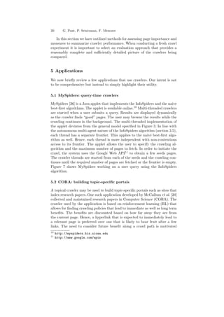 20 G. Pant, P. Srinivasan, F. Menczer 
In this section we have outlined methods for assessing page importance and 
measures to summarize crawler performance. When conducting a fresh crawl 
experiment it is important to select an evaluation approach that provides a 
reasonably complete and su±ciently detailed picture of the crawlers being 
compared. 
5 Applications 
We now brie°y review a few applications that use crawlers. Our intent is not 
to be comprehensive but instead to simply highlight their utility. 
5.1 MySpiders: query-time crawlers 
MySpiders [26] is a Java applet that implements the InfoSpiders and the naive 
best-¯rst algorithms. The applet is available online.10 Multi-threaded crawlers 
are started when a user submits a query. Results are displayed dynamically 
as the crawler ¯nds good pages. The user may browse the results while the 
crawling continues in the background. The multi-threaded implementation of 
the applet deviates from the general model speci¯ed in Figure 3. In line with 
the autonomous multi-agent nature of the InfoSpiders algorithm (section 3.5), 
each thread has a separate frontier. This applies to the naive best-¯rst algo- 
rithm as well. Hence, each thread is more independent with non-contentious 
access to its frontier. The applet allows the user to specify the crawling al- 
gorithm and the maximum number of pages to fetch. In order to initiate the 
crawl, the system uses the Google Web API11 to obtain a few seeds pages. 
The crawler threads are started from each of the seeds and the crawling con- 
tinues until the required number of pages are fetched or the frontier is empty. 
Figure 7 shows MySpiders working on a user query using the InfoSpiders 
algorithm. 
5.2 CORA: building topic-speci¯c portals 
A topical crawler may be used to build topic-speci¯c portals such as sites that 
index research papers. One such application developed by McCallum et al. [20] 
collected and maintained research papers in Computer Science (CORA). The 
crawler used by the application is based on reinforcement learning (RL) that 
allows for ¯nding crawling policies that lead to immediate as well as long term 
bene¯ts. The bene¯ts are discounted based on how far away they are from 
the current page. Hence, a hyperlink that is expected to immediately lead to 
a relevant page is preferred over one that is likely to bear fruit after a few 
links. The need to consider future bene¯t along a crawl path is motivated 
10 http://myspiders.biz.uiowa.edu 
11 http://www.google.com/apis 
 
