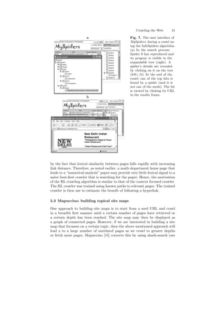 Crawling the Web 21 
a 
b 
Fig. 7. The user interface of 
MySpiders during a crawl us- 
ing the InfoSpiders algorithm. 
(a) In the search process; 
Spider 9 has reproduced and 
its progeny is visible in the 
expandable tree (right). A 
spider's details are revealed 
by clicking on it on the tree 
(left) (b) At the end of the 
crawl; one of the top hits is 
found by a spider (and it is 
not one of the seeds). The hit 
is viewed by clicking its URL 
in the results frame. 
by the fact that lexical similarity between pages falls rapidly with increasing 
link distance. Therefore, as noted earlier, a math department home page that 
leads to a numerical analysis paper may provide very little lexical signal to a 
naive best-¯rst crawler that is searching for the paper. Hence, the motivation 
of the RL crawling algorithm is similar to that of the context focused crawler. 
The RL crawler was trained using known paths to relevant pages. The trained 
crawler is then use to estimate the bene¯t of following a hyperlink. 
5.3 Mapuccino: building topical site maps 
One approach to building site maps is to start from a seed URL and crawl 
in a breadth ¯rst manner until a certain number of pages have retrieved or 
a certain depth has been reached. The site map may then be displayed as 
a graph of connected pages. However, if we are interested in building a site 
map that focusses on a certain topic, then the above mentioned approach will 
lead a to a large number of unrelated pages as we crawl to greater depths 
or fetch more pages. Mapuccino [15] corrects this by using shark-search (see 
 