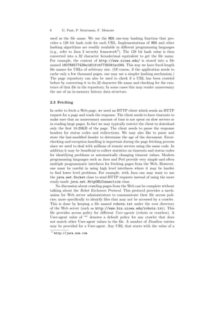 6 G. Pant, P. Srinivasan, F. Menczer 
used as the ¯le name. We use the MD5 one-way hashing function that pro- 
vides a 128 bit hash code for each URL. Implementations of MD5 and other 
hashing algorithms are readily available in di®erent programming languages 
(e.g., refer to Java 2 security framework5). The 128 bit hash value is then 
converted into a 32 character hexadecimal equivalent to get the ¯le name. 
For example, the content of http://www.uiowa.edu/ is stored into a ¯le 
named 160766577426e1d01fcb7735091ec584. This way we have ¯xed-length 
¯le names for URLs of arbitrary size. (Of course, if the application needs to 
cache only a few thousand pages, one may use a simpler hashing mechanism.) 
The page repository can also be used to check if a URL has been crawled 
before by converting it to its 32 character ¯le name and checking for the exis- 
tence of that ¯le in the repository. In some cases this may render unnecessary 
the use of an in-memory history data structure. 
2.3 Fetching 
In order to fetch a Web page, we need an HTTP client which sends an HTTP 
request for a page and reads the response. The client needs to have timeouts to 
make sure that an unnecessary amount of time is not spent on slow servers or 
in reading large pages. In fact we may typically restrict the client to download 
only the ¯rst 10-20KB of the page. The client needs to parse the response 
headers for status codes and redirections. We may also like to parse and 
store the last-modi¯ed header to determine the age of the document. Error- 
checking and exception handling is important during the page fetching process 
since we need to deal with millions of remote servers using the same code. In 
addition it may be bene¯cial to collect statistics on timeouts and status codes 
for identifying problems or automatically changing timeout values. Modern 
programming languages such as Java and Perl provide very simple and often 
multiple programmatic interfaces for fetching pages from the Web. However, 
one must be careful in using high level interfaces where it may be harder 
to ¯nd lower level problems. For example, with Java one may want to use 
the java.net.Socket class to send HTTP requests instead of using the more 
ready-made java.net.HttpURLConnection class. 
No discussion about crawling pages from theWeb can be complete without 
talking about the Robot Exclusion Protocol. This protocol provides a mech- 
anism for Web server administrators to communicate their ¯le access poli- 
cies; more speci¯cally to identify ¯les that may not be accessed by a crawler. 
This is done by keeping a ¯le named robots.txt under the root directory 
of the Web server (such as http://www.biz.uiowa.edu/robots.txt). This 
¯le provides access policy for di®erent User-agents (robots or crawlers). A 
User-agent value of `*' denotes a default policy for any crawler that does 
not match other User-agent values in the ¯le. A number of Disallow entries 
may be provided for a User-agent. Any URL that starts with the value of a 
5 http://java.sun.com 
 