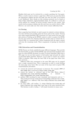 Crawling the Web 7 
Disallow ¯eld must not be retrieved by a crawler matching the User-agent. 
When a crawler wants to retrieve a page from a Web server, it must ¯rst fetch 
the appropriate robots.txt ¯le and make sure that the URL to be fetched 
is not disallowed. More details on this exclusion protocol can be found at 
http://www.robotstxt.org/wc/norobots.html. It is e±cient to cache the 
access policies of a number of servers recently visited by the crawler. This 
would avoid accessing a robots.txt ¯le each time you need to fetch a URL. 
However, one must make sure that cache entries remain su±ciently fresh. 
2.4 Parsing 
Once a page has been fetched, we need to parse its content to extract informa- 
tion that will feed and possibly guide the future path of the crawler. Parsing 
may imply simple hyperlink/URL extraction or it may involve the more com- 
plex process of tidying up the HTML content in order to analyze the HTML 
tag tree (see section 2.5). Parsing might also involve steps to convert the ex- 
tracted URL to a canonical form, remove stopwords from the page's content 
and stem the remaining words. These components of parsing are described 
next. 
URL Extraction and Canonicalization 
HTML Parsers are freely available for many di®erent languages. They provide 
the functionality to easily identify HTML tags and associated attribute-value 
pairs in a given HTML document. In order to extract hyperlink URLs from a 
Web page, we can use these parsers to ¯nd anchor tags and grab the values 
of associated href attributes. However, we do need to convert any relative 
URLs to absolute URLs using the base URL of the page from where they 
were retrieved. 
Di®erent URLs that correspond to the same Web page can be mapped 
onto a single canonical form. This is important in order to avoid fetching 
the same page many times. Here are some of the steps used in typical URL 
canonicalization procedures: 
² convert the protocol and hostname to lowercase. For example, HTTP:// 
www.UIOWA.edu is converted to http://www.uiowa.edu. 
² remove the `anchor' or `reference' part of the URL. Hence, http:// 
myspiders.biz.uiowa.edu/faq.html#what is reduced to 
http://myspiders.biz.uiowa.edu/faq.html. 
² perform URL encoding for some commonly used characters such as `~'. 
This would prevent the crawler from treating http://dollar.biz.uiowa. 
edu/~pant/ as a di®erent URL from http://dollar.biz.uiowa.edu/ 
%7Epant/. 
² for some URLs, add trailing `/'s. http://dollar.biz.uiowa.edu and 
http://dollar.biz.uiowa.edu/ must map to the same canonical form. 
The decision to add a trailing `/' will require heuristics in many cases. 
 