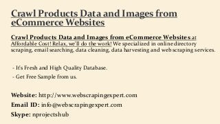 Crawl Products Data and Images from eCommerce Websites at
Affordable Cost! Relax, we'll do the work! We specialized in online directory
scraping, email searching, data cleaning, data harvesting and web scraping services.
- It’s Fresh and High Quality Database.
- Get Free Sample from us.
Website: http://www.webscrapingexpert.com
Email ID: info@webscrapingexpert.com
Skype: nprojectshub
Crawl Products Data and Images from
eCommerce Websites
 