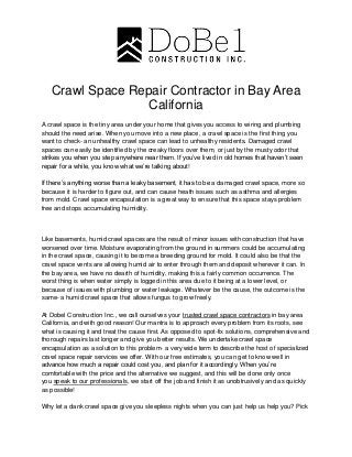 Crawl Space Repair Contractor in Bay Area
California
A crawl space is the tiny area under your home that gives you access to wiring and plumbing
should the need arise. When you move into a new place, a crawl space is the first thing you
want to check- an unhealthy crawl space can lead to unhealthy residents. Damaged crawl
spaces can easily be identified by the creaky floors over them, or just by the musty odor that
strikes you when you step anywhere near them. If you’ve lived in old homes that haven’t seen
repair for a while, you know what we’re talking about!
If there’s anything worse than a leaky basement, it has to be a damaged crawl space, more so
because it is harder to figure out, and can cause heath issues such as asthma and allergies
from mold. Crawl space encapsulation is a great way to ensure that this space stays problem
free and stops accumulating humidity.
Like basements, humid crawl spaces are the result of minor issues with construction that have
worsened over time. Moisture evaporating from the ground in summers could be accumulating
in the crawl space, causing it to become a breeding ground for mold. It could also be that the
crawl space vents are allowing humid air to enter through them and deposit wherever it can. In
the bay area, we have no dearth of humidity, making this a fairly common occurrence. The
worst thing is when water simply is logged in this area due to it being at a lower level, or
because of issues with plumbing or water leakage. Whatever be the cause, the outcome is the
same- a humid crawl space that allows fungus to grow freely.
At Dobel Construction Inc., we call ourselves your trusted crawl space contractors in bay area
California, and with good reason! Our mantra is to approach every problem from its roots, see
what is causing it and treat the cause first. As opposed to spot-fix solutions, comprehensive and
thorough repairs last longer and give you better results. We undertake crawl space
encapsulation as a solution to this problem- a very wide term to describe the host of specialized
crawl space repair services we offer. With our free estimates, you can get to know well in
advance how much a repair could cost you, and plan for it accordingly. When you’re
comfortable with the price and the alternative we suggest, and this will be done only once
you speak to our professionals, we start off the job and finish it as unobtrusively and as quickly
as possible!
Why let a dank crawl space give you sleepless nights when you can just help us help you? Pick
 
