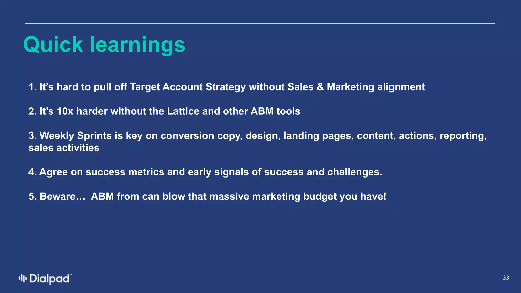 33
1.  It’s  hard  to  pull  off  Target  Account  Strategy  without  Sales  &  Marketing  alignment
2.  It’s  10x  harder  without  the  Lattice  and  other  ABM  tools
3.  Weekly  Sprints  is  key  on  conversion  copy,  design,  landing  pages,  content,  actions,  reporting,  
sales  activities
4.  Agree  on  success  metrics  and  early  signals  of  success  and  challenges.  
5.  Beware…   ABM  from  can  blow  that  massive  marketing  budget  you  have!  
Quick  learnings  
 
