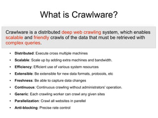 What is Crawlware?
Crawlware is a distributed deep web crawling system, which enables
scalable and friendly crawls of the data that must be retrieved with
complex queries.
 ●   Distributed: Execute cross multiple machines
 ●   Scalable: Scale up by adding extra machines and bandwidth.
 ●   Efficiency: Efficient use of various system resources
 ●   Extensible: Be extensible for new data formats, protocols, etc
 ●   Freshness: Be able to capture data changes
 ●   Continuous: Continuous crawling without administrators' operation.
 ●   Generic: Each crawling worker can crawl any given sites
 ●   Parallelization: Crawl all websites in parellel
 ●   Anti-blocking: Precise rate control
 