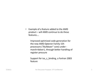 7/19/11 For Discussion Purposes  ETI Confidential 1 ,[object Object],Improved optimized code generation for the new AMD Opteron Family 15h processors ("Bulldozer" core) under -march=bdver1, through better handling of register pressure Support for iso_c_binding, a Fortran 2003 	feature 