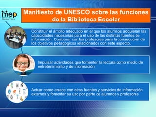 Manifiesto de UNESCO sobre las funciones
de la Biblioteca Escolar
Constituir el ámbito adecuado en el que los alumnos adquieran las
capacidades necesarias para el uso de las distintas fuentes de
información. Colaborar con los profesores para la consecución de
los objetivos pedagógicos relacionados con este aspecto.
Impulsar actividades que fomenten la lectura como medio de
entretenimiento y de información
Actuar como enlace con otras fuentes y servicios de información
externos y fomentar su uso por parte de alumnos y profesores
 
