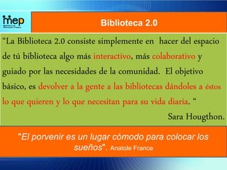 Biblioteca 2.0
“La Biblioteca 2.0 consiste simplemente en hacer del espacio
de tú biblioteca algo más interactivo, más colaborativo y
guiado por las necesidades de la comunidad. El objetivo
básico, es devolver a la gente a las bibliotecas dándoles a éstos
lo que quieren y lo que necesitan para su vida diaria. “
Sara Hougthon.
"El porvenir es un lugar cómodo para colocar los
sueños". Anatole France
 