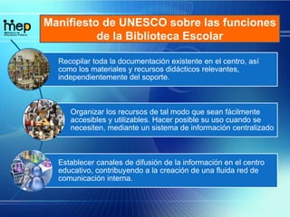 Manifiesto de UNESCO sobre las funciones
de la Biblioteca Escolar
Recopilar toda la documentación existente en el centro, así
como los materiales y recursos didácticos relevantes,
independientemente del soporte.
Organizar los recursos de tal modo que sean fácilmente
accesibles y utilizables. Hacer posible su uso cuando se
necesiten, mediante un sistema de información centralizado
Establecer canales de difusión de la información en el centro
educativo, contribuyendo a la creación de una fluida red de
comunicación interna.
 
