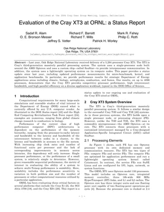 Published at the 2006 Cray User Group Meeting, Lugano, Switzerland.
- 1 -
Evaluation of the Cray XT3 at ORNL: a Status Report
Sadaf R. Alam Richard F. Barrett Mark R. Fahey
O. E. Bronson Messer Richard T. Mills Philip C. Roth
Jeffrey S. Vetter Patrick H. Worley
Oak Ridge National Laboratory
Oak Ridge, TN, USA 37831
{alamsr,rbarrett,faheymr,bronson,rmills,rothpc,vetter,worleyph}@ornl.gov
Abstract – Last year, Oak Ridge National Laboratory received delivery of a 5,294 processor Cray XT3. The XT3 is
Cray’s third-generation massively parallel processing system. The system uses a single-processor node built
around the AMD Opteron and uses a custom chip—called SeaStar—to provide interprocessor communication. In
addition, the system uses a lightweight operating system on its compute nodes. This paper provides a status
update since last year, including updated performance measurements for micro-benchmark, kernel, and
application benchmarks. In particular, we provide performance results for strategic Department of Energy
applications areas including climate, biology, astrophysics, combustion, and fusion. Our results, on up to 4096
processors, demonstrate that the Cray XT3 provides competitive processor performance, high interconnect
bandwidth, and high parallel efficiency on a diverse application workload, typical in the DOE Office of Science.
1 Introduction
Computational requirements for many large-scale
simulations and ensemble studies of vital interest to
the Department of Energy (DOE) exceed what is
currently offered by any U.S. computer vendor. As
illustrated in the DOE Scales report [43] and the High
End Computing Revitalization Task Force report [24],
examples are numerous, ranging from global climate
change research to combustion to biology.
Performance of the current class of high
performance computer (HPC) architectures is
dependent on the performance of the memory
hierarchy, ranging from the processor-to-cache latency
and bandwidth to the latency and bandwidth of the
interconnect between nodes in a cluster, to the
latency and bandwidth in accesses to the file system.
With increasing chip clock rates and number of
functional units per processor and the lack of
corresponding improvements in memory access
latencies, this dependency will only increase. Single
processor performance, or the performance of a small
system, is relatively simple to determine. However,
given reasonable sequential performance, the metric of
interest in evaluating the ability of a system to
achieve multi-Teraop performance is scalability. Here,
scalability includes the performance sensitivity to
variation in both problem size and the number of
processors or other computational resources utilized by
a particular application.
ORNL has been evaluating these critical factors on
several platforms that include the Cray X1 [2], the SGI
Altix 3700 [18], and the Cray XD1 [20]. This report is a
status update to our ongoing use and evaluation of
the Cray XT3 sited at ORNL.
2 Cray XT3 System Overview
The XT3 is Cray’s third-generation massively
parallel processing system. It follows a similar design
to the successful Cray T3D and Cray T3E [40] systems.
As in these previous systems, the XT3 builds upon a
single processor node, or processing element (PE).
However, unlike the T3D and T3E, the XT3 uses a
commodity microprocessor—the AMD Opteron—at its
core. The XT3 connects these processors with a
customized interconnect managed by a Cray-designed
Application-Specific Integrated Circuit (ASIC) called
SeaStar.
2.1 Processing Elements
As Figure 1 shows, each PE has one Opteron
processor with its own dedicated memory and
communication resource. The XT3 has two types of
PEs: compute PEs and service PEs. The compute PEs
are optimized for application performance and run a
lightweight operating system kernel called
Catamount. In contrast, the service PEs run SuSE
Linux and are configured for I/O, login, network, or
system functions.
The ORNL XT3 uses Opteron model 150 processors.
This model includes an Opteron core, integrated
memory controller, three 16b-wide 800 MHz
HyperTransport (HT) links, and L1 and L2 caches. The
Opteron core has three integer units and one floating
point unit capable of two floating-point operations per
cycle [4]. Because the processor core is clocked at 2.4
 