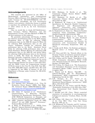 Published at the 2006 Cray User Group Meeting, Lugano, Switzerland.
- 15 -
Acknowledgements
This research was sponsored by the Office of
Mathematical, Information, and Computational
Sciences, Office of Science, U.S. Department of Energy
under Contract No. DE-AC05-00OR22725 with UT-
Battelle, LLC. Accordingly, the U.S. Government
retains a non-exclusive, royalty-free license to publish
or reproduce the published form of this contribution,
or allow others to do so, for U.S. Government
purposes.
Also, we would like to thank Jeff Beckleheimer,
John Levesque, Nathan Wichmann, and Jim
Schwarzmeier of Cray, and Don Maxwell of ORNL for
all their assistance in this endeavor.
We gratefully acknowledge Jeff Kuehn of ORNL
for collection of performance data on the BG/L system;
Hongzhang Shan of LBL for collecting GYRO
performance data on the IBM SP; James B. White III
for collecting POP performance data on the p575
cluster; Yoshikatsu Yoshida for collecting POP
performance data on the Earth Simulator; David
Parks for collecting CAM performance data on the
Earth Simulator; Michael Wehner for collecting CAM
performance data on the IBM SP; and Arthur Mirin
for collecting CAM performance data on the Itanium2
cluster at LLNL. We thank the National Energy
Research Scientific Computing Center for access to
the IBM SP, Argonne National Laboratory for access
to the IBM BG/L, the NASA Advanced
Supercomputing Division for access to their SGI Altix,
and the ORNL Center for Computational Sciences
(CCS) for access to the Cray X1, Cray X1E, Cray XD1,
Cray XT3, IBM p690 cluster, and SGI Altix. The CCS
is supported by the Office of Science of the U.S.
Department of Energy under Contract No. DE-AC05-
00OR22725.
References
[1] Community Climate System Model,
http://www.ccsm.ucar.edu/.
[2] P.A. Agarwal, R.A. Alexander et al., “Cray X1
Evaluation Status Report,” ORNL, Oak Ridge,
TN, Technical Report ORNL/TM-2004/13, 2004,
http://www.csm.ornl.gov/evaluation/PHOENIX/P
DF/CRAYEvaluationTM2004-15.pdf.
[3] S.R. Alam, P. Agarwal et al., “Performance
Characterization of Molecular Dynamics
Techniques for Biomolecular Simulations,” Proc.
ACM SIGPLAN Symposium on Principles and
Practice of Parallel Programming (PPOPP), 2006.
[4] AMD, “Software Optimization Guide for AMD
Athlon™ 64 and AMD Opteron™ Processors,”
Technical Manual 25112, 2004.
[5] S. Balay, K. Buschelman et al., “PETSc Users
Manual,” Argonne National Laboratory 2004.
[6] S. Balay, K. Buschelman et al., PETSc Web page,
2001.
[7] M.B. Blackmon, B. Boville et al., “The
Community Climate System Model,” BAMS,
82(11):2357--76, 2001.
[8] M.B. Blackmon, B. Boville et al., “The
Community Climate System Model,” BAMS,
82(11):2357-76, 2001.
[9] R. Brightwell, W. Camp et al., “Architectural
Specification for Massively Parallel Computers-
An Experience and Measurement-Based
Approach,” Concurrency and Computation:
Practice and Experience, 17(10):1271-316, 2005.
[10] R. Brightwell, L.A. Fisk et al., “Massively Parallel
Computing Using Commodity Components,”
Parallel Computing, 26(2-3):243-66, 2000.
[11] R. Brightwell, R. Riesen et al., “Portals 3.0:
Protocol Building Blocks for Low Overhead
Communication,” Proc. Workshop on
Communication Architecture for Clusters (in
conjunction with International Parallel &
Distributed Processing Symposium), 2002, pp.
164-73.
[12] J. Candy and R. Waltz, “An Eulerian gyrokinetic-
Maxwell solver,” J. Comput. Phys., 186(545),
2003.
[13] J.H. Chen and H.G. Im, “Stretch effects on the
Burning Velocity of turbulent premixed ydrogen-
Air Flames,” Proc. Comb. Inst, 2000, pp. 211-8.
[14] W.D. Collins and P.J. Rasch, “Description of the
NCAR Community Atmosphere Model (CAM
3.0),” National Center for Atmospheric Research,
Boulder, CO 80307 2004.
[15] W.D. Collins, P.J. Rasch et al., “The Formulation
and Atmospheric Simulation of the Community
Atmosphere Model: CAM3,” Journal of Climate,
to appear, 2006.
[16] L. Dagum and R. Menon, “OpenMP: : An
Industry-Standard API for Shared-Memory
Programming,” IEEE Computational Science &
Engineering, 5(1):46--55, 1998.
[17] T.H. Dunigan, Jr., J.S. Vetter et al.,
“Performance Evaluation of the Cray X1
Distributed Shared Memory Architecture,” IEEE
Micro, 25(1):30-40, 2005.
[18] T.H. Dunigan, Jr., J.S. Vetter, and P.H. Worley,
“Performance Evaluation of the SGI Altix 3700,”
Proc. International Conf. Parallel Processing
(ICPP), 2005.
[19] T. Echekki and J.H. Chen, “Direct numerical
simulation of autoignition in non-homogeneous
hydrogen-air mixtures,” Combust. Flame, 134:169-
91, 2003.
[20] M.R. Fahey, S.R. Alam et al., “Early Evaluation
of the Cray XD1,” Proc. Cray User Group
Meeting, 2005, pp. 12.
[21] G.E. Hammond, A.J. Valocchi, and P.C. Lichtner,
“Application of Jacobian-free Newton-Krylov with
physics-based preconditioning to biogeochemical
 