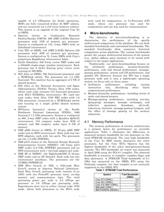Published at the 2006 Cray User Group Meeting, Lugano, Switzerland.
- 3 -
capable of 4.5 GFlops/sec for 64-bit operations.
MSPs are fully connected within 32 MSP subsets,
and are connected via a 2-D torus between subsets.
This system is an upgrade of the original Cray X1
at ORNL.
• Opteron cluster at Combustion Research
Facility/Sandia (CRF/S): 286 AMD 2.0GHz Opteron
processors with 1GB of memory per processor.
System is configured as 143, 2-way SMPs with an
Infiniband interconnect.
• Cray XD1 at ORNL: 144 AMD 2.2GHz Opteron 248
processors with 4GB of memory per processor.
System is configured as 72, 2-way SMPs with Cray’s
proprietary RapidArray interconnect fabric.
• Earth Simulator: 640 8-way vector SMP nodes and
a 640x640 single-stage crossbar interconnect. Each
processor has 8 64-bit floating point vector units
running at 500 MHz.
• SGI Altix at ORNL: 256 Itaninium2 processors and
a NUMAlink switch. The processors are 1.5 GHz
Itanium2. The machine has an aggregate of 2 TB of
shared memory.
• SGI Altix at the National Aeronautic and Space
Administration (NASA): Twenty Altix 3700 nodes,
where each node contains 512 Itanium2 processors
with SGI’s NUMAflex interconnect. We used two
such nodes, both Altix 3700 BX2 nodes with 1.6
GHz processors, connected by a NUMAlink4 switch
and running as a single global shared memory
system.
• HP/Linux Itanium-2 cluster at the Pacific
Northwest National Laboratory (PNNL): 1960
Itanium-2 1.5 GHz processors. System is configured
as 980, 2-way SMP nodes with a Quadrics QsNetII
interconnect. 574 compute nodes have 8GB of
memory and 366 compute nodes have 6 GB of
memory.
• IBM p690 cluster at ORNL: 27 32-way p690 SMP
nodes and an HPS interconnect. Each node has two
HPS adapters, each with two ports. The processors
are the 1.3 GHz POWER4.
• IBM p575 cluster at the National Energy Research
Supercomputer Center (NERSC): 122 8-way p575
SMP nodes (1.9 GHz POWER5 processors) and an
HPS interconnect with 1 two-link adapter per node.
• IBM SP at NERSC: 184 Nighthawk(NH) II 16-way
SMP nodes and an SP Switch2. Each node has two
interconnect interfaces. The processors are the
375MHz POWER3-II.
• IBM Blue Gene/L at ANL: a 1024-node Blue
Gene/L system at Argonne National Laboratory.
Each Blue Gene/L processing node consists of an
ASIC with two PowerPC processor cores, on-chip
memory and communication logic. The total
processing power per node is 2.8 GFlops per
processor or 5.6 GFlops per processing node.
Experiments were run in either ‘virtual node’ (VN)
mode, where both processors in the BG/L node
were used for computation, or Co-Processor (CP)
mode, where one processor was used for
computation and one was used for communication.
4 Micro-benchmarks
The objective of micro-benchmarking is to
characterize the performance of the specific
architectural components of the platform. We use both
standard benchmarks and customized benchmarks. The
standard benchmarks allow consistent historical
comparisons across platforms. The custom benchmarks
permit the unique architectural features of the system
(e.g., global address space memory) to be tested with
respect to the target applications.
Traditionally, our micro-benchmarking focuses on
the arithmetic performance, memory-hierarchy
performance, task and thread performance, message-
passing performance, system and I/O performance, and
parallel I/O. However, because the XT3 has a single
processor node and it uses a lightweight operating
system, we focus only on these areas:
• Arithmetic performance, including varying
instruction mix, identifying what limits
computational performance.
• Memory-hierarchy performance, including levels of
cache and shared memory.
• Message-passing performance, including one-way
(ping-pong) messages, message exchanges, and
collective operations (broadcast, all-to-all,
reductions, barriers), message-passing hotspots, and
the effect of message passing on the memory
subsystem.
4.1 Memory Performance
The memory performance of current architectures
is a primary factor for performance on scientific
applications. Table 1 illustrates the differences in
measured memory bandwidth for one processor on the
triad STREAM benchmark. The very high bandwidth
of the Cray X1 MSP clearly dominates the other
processors, but the Cray XT3’s Opteron has the
highest bandwidth of the other microprocessor-based
systems. The XT3 bandwidth we report was measured
in April 2006 using the PGI 6.1 compiler. The observed
bandwidth is sensitive to compiler, compiler flags, and
data placement. A STREAM Triad bandwidth of 5.1
GB/s was measured on the ORNL XT3 using the
Pathscale compiler, but that compiler is not currently
supported on the ORNL XT3.
Table 1: STREAM Triad Performance.
System Triad Bandwidth
(GB/s)
Cray XT3 (ORNL) 4.9
Cray XD1 (ORNL) 4.1
Cray X1E MSP (ORNL) 23.1
IBM p690 (ORNL) 2.1
IBM POWER5 (NERSC) 4.0
 