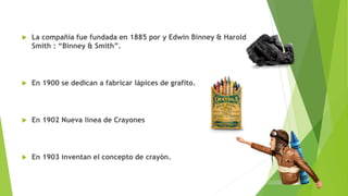 La compañía fue fundada en 1885 por y Edwin Binney & Harold
Smith : “Binney & Smith”.
 En 1900 se dedican a fabricar lápices de grafito.
 En 1902 Nueva línea de Crayones
 En 1903 inventan el concepto de crayón.
 