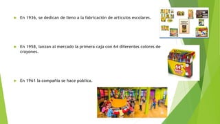  En 1936, se dedican de lleno a la fabricación de artículos escolares.
 En 1958, lanzan al mercado la primera caja con 64 diferentes colores de
crayones.
 En 1961 la compañía se hace pública.
 