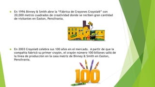 En 1996 Binney & Smith abre la “Fábrica de Crayones Crayola®” con
20,000 metros cuadrados de creatividad donde se reciben gran cantidad
de visitantes en Easton, Pensilvania.
 En 2003 Crayola® celebra sus 100 años en el mercado. A partir de que la
compañía fabricó su primer crayón, el crayón número 100 billones salió de
la línea de producción en la casa matriz de Binney & Smith en Easton,
Pensilvania.
 