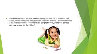  2015 Líder mundial, La marca Crayola® orgullosa de ser la inventora del
crayón, cumple 112 años en el mercado y es líder mundial. Reconocida como
la autoridad del color: “recomendada por profesores, preferida por los
padres y amada por los niños”.
 