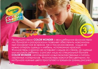 Продукция серии COLOR WONDER с «волшебными» фломастера-
ми, бумагой и раскрасками позволяет обеспечить максималь-
ный комфорт как во время, так и после рисования. ольше не
нужно оттирать одежду и мебель, испачканную краской.
Фломастеры и краски не оставляют следов на стенах, на одежде
или на руках ребенка, а рисуют лишь на специальной бумаге
COLOR WONDER, изготовленной из высококачественных и гипоал-
лергенных материалов. Фломастеры кажутся бесцветными, но
на бумаге нужные цвета проступают в пределах границ рисунка.
 