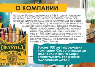 История бренда началась в 1864 году и поначалу
не имела ничего общего с производством дет-
ской канцелярии: компания занималась перера-
боткой древесного угля и производством про-
мышленных красителей. Только в 1900 году
была приобретена фабрика по про-
изводству карандашей и мелков, и
уже в 1902 году школьные мелки с по-
ниженным выделением пыли получили
золотую медаль на всемирной вы-
ставке в Сент-Луисе.
О КОМПАНИИ
Более 100 лет продукция
компании Crayola помогает
родителям всего мира
воспитывать творчески
одаренных детей.
 
