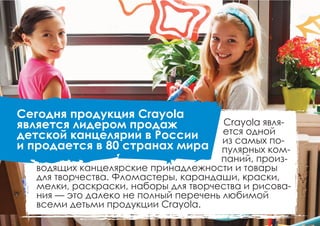 Сегодня продукция Crayola
является лидером продаж
детской канцелярии в России
и продается в 80 странах мира
Crayola явля-
ется одной
из самых по-
пулярных ком-
паний, произ-
водящих канцелярские принадлежности и товары
для творчества. Фломастеры, карандаши, краски,
мелки, раскраски, наборы для творчества и рисова-
ния — это далеко не полный перечень любимой
всеми детьми продукции Crayola.
 
