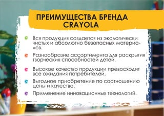 Вся продукция создается из экологически
чистых и абсолютно безопасных материа-
лов.
Разнообразие ассортимента для раскрытия
творческих способностей детей.
Высокое качество продукции превосходит
все ожидания потребителей.
Выгодное приобретение по соотношению
цены и качества.
Применение инновационных технологий.
ПРЕИМУЩЕСТВА БРЕНДА
CRAYOLA
 