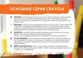 ОСНОВНЫЕ СЕРИИ CRAYOLA
CREATIVE. Линейка основного ассортимента Crayola, представлен-
ная огромным выбором карандашей, фломастеров, мелков,
красок, раскрасок, трафаретов, наклеек и другой продукции для
творчества.
MINI KIDS. Специально разработанная для малышей серия MINI KIDS
позволяет создавать волшебные рисунки с помощью самых без-
опасных художественных материалов, которые развивают детское
воображение и мелкую моторику детских пальчиков.
OUTDOOR. Линейка мелков ярких цветов для рисования на улице.
Мелки утолщенной формы удобно держать
в руке, они смываются водой с асфальта и не раскалываются.
COLOR WONDER. С уникальной продукцией Color Wonder ребенок
не испачкает ни обои, ни одежду, ни мебель: он может рисовать
где угодно, но цвета проявляются только на специальной бумаге
Color Wonder.
NEW! COLOUR ALIVE. Абсолютно новая линейка интерактивных
продуктов, объединяющих в себе в себе традиционную раскраску
и игру для смартфона.
 