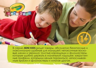В серию MINI KIDS входят товары, абсолютно безопасные и
максимально удобные для малышей: нетоксичные воско-
вые мелки и чернила; толстые карандаши и фломастеры,
которые удобно держать в маленькой ладошке; закруглен-
ные грифели, которыми нельзя пораниться; легкосмывае-
мые краски и фломастеры и многое другое.
1+
 