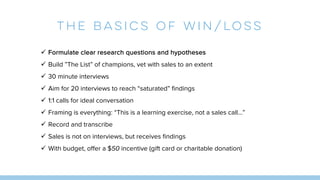 THE BASICS OF WIN/LOSS
ü Formulate clear research questions and hypotheses
ü Build ”The List” of champions, vet with sales to an extent
ü 30 minute interviews
ü Aim for 20 interviews to reach “saturated” findings
ü 1:1 calls for ideal conversation
ü Framing is everything: “This is a learning exercise, not a sales call…”
ü Record and transcribe
ü Sales is not on interviews, but receives findings
ü With budget, offer a $50 incentive (gift card or charitable donation)
 