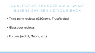 Qualitative sources a.k.a. What
Buyers Say Behind Your Back
• Third party reviews (G2Crowd, TrustRadius)
• Glassdoor reviews
• Forums (reddit, Quora, etc.)
 
