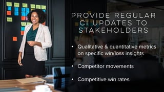 Provide regular
CI updates to
stakeholders
• Qualitative & quantitative metrics
on specific win/loss insights
• Competitor movements
• Competitive win rates
 
