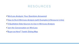Resources
üWin/Loss Analysis: Your Questions Answered
üHow to Do A Win/Loss Analysis (with Examples & Resource Links)
ü3 Qualitative Data Sources to Use in Win/Loss Analysis
üJoin the Conversation on Win/Loss
üBuyer-as-Hero™ Tookit: Dialog Map
 