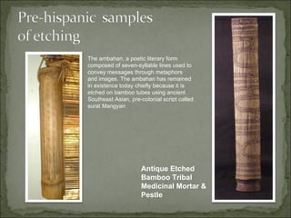 The ambahan, a poetic literary form
composed of seven-syllable lines used to
convey messages through metaphors
and images. The ambahan has remained
in existence today chiefly because it is
etched on bamboo tubes using ancient
Southeast Asian, pre-colonial script called
surat Mangyan




                     Antique Etched
                     Bamboo Tribal
                     Medicinal Mortar &
                     Pestle
 
