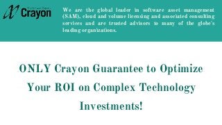 ONLY Crayon Guarantee to Optimize
Your ROI on Complex Technology
Investments!
We are the global leader in software asset management
(SAM), cloud and volume licensing and associated consulting
services and are trusted advisors to many of the globe's
leading organizations.
 