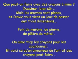 Que peut-on faire avec des crayons à mine ?
Dessiner, bien sûr…
Mais les œuvres sont planes,
et l’envie vous vient un jour de passer
aux trois dimensions…
Foin de marbre, de pierre,
de plâtre,de métal…
On aime trop les crayons pour les
abandonner.
Et voici ce qu’un amoureux de l’art et des
crayons peut faire…